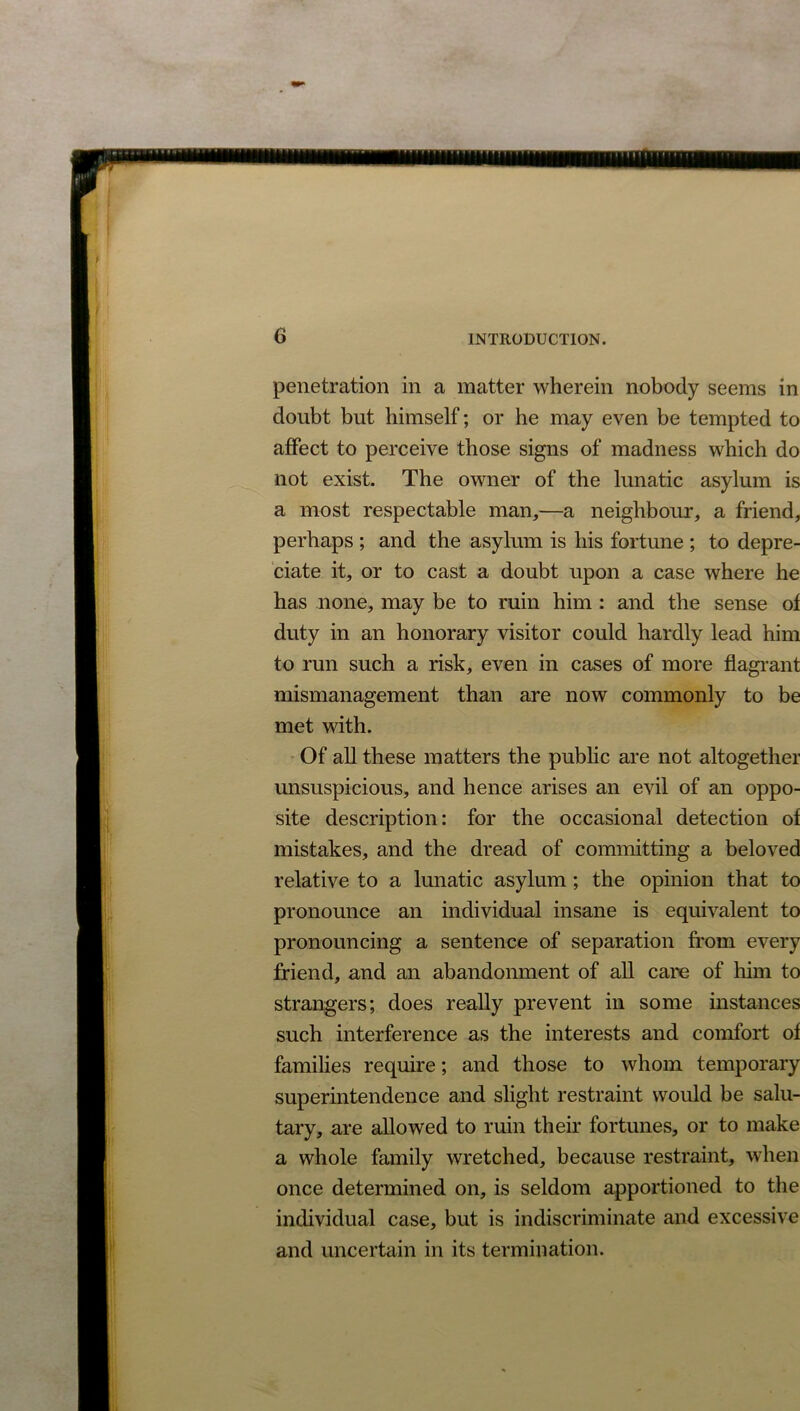 penetration in a matter wherein nobody seems in doubt but himself; or he may even be tempted to affect to perceive those signs of madness which do not exist. The owner of the lunatic asylum is a most respectable man,—a neighbour, a friend, perhaps ; and the asylum is his fortune ; to depre- ciate it, or to cast a doubt upon a case where he has none, may be to ruin him : and the sense of duty in an honorary visitor could hardly lead him to run such a risk, even in cases of more flagrant mismanagement than are now commonly to be met with. Of all these matters the public are not altogether unsuspicious, and hence arises an evil of an oppo- site description: for the occasional detection of mistakes, and the dread of committing a beloved relative to a lunatic asylum ; the opinion that to pronounce an individual insane is equivalent to pronouncing a sentence of separation from every friend, and an abandonment of all care of him to strangers; does really prevent in some instances such interference as the interests and comfort of families require; and those to whom temporary superintendence and slight restraint would be salu- tary, are allowed to ruin their fortunes, or to make a whole family wretched, because restraint, when once determined on, is seldom apportioned to the individual case, but is indiscriminate and excessive and uncertain in its termination.