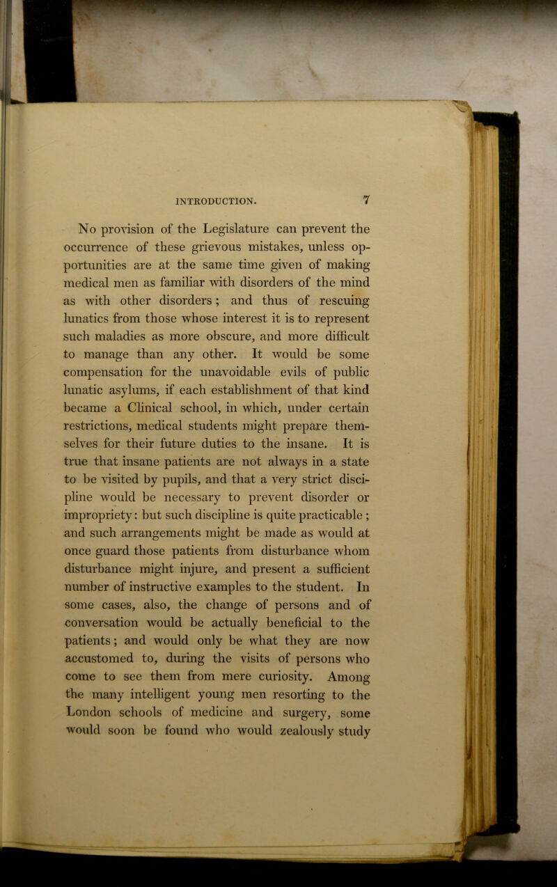 No provision of the Legislature can prevent the occurrence of these grievous mistakes, unless op- portunities are at the same time given of making medical men as familiar with disorders of the mind as with other disorders; and thus of rescuing lunatics from those whose interest it is to represent such maladies as more obscure, and more difficult to manage than any other. It would be some compensation for the unavoidable evils of public lunatic asylums, if each establishment of that kind became a Clinical school, in which, under certain restrictions, medical students might prepare them- selves for their future duties to the insane. It is true that insane patients are not always in a state to be visited by pupils, and that a very strict disci- pline would be necessary to prevent disorder or impropriety: but such discipline is quite practicable ; and such arrangements might be made as would at once guard those patients from disturbance whom disturbance might injure, and present a sufficient number of instructive examples to the student. In some cases, also, the change of persons and of conversation would be actually beneficial to the patients; and would only be what they are now accustomed to, during the visits of persons who come to see them from mere curiosity. Among the many intelligent young men resorting to the London schools of medicine and surgery, some would soon be found who would zealously study