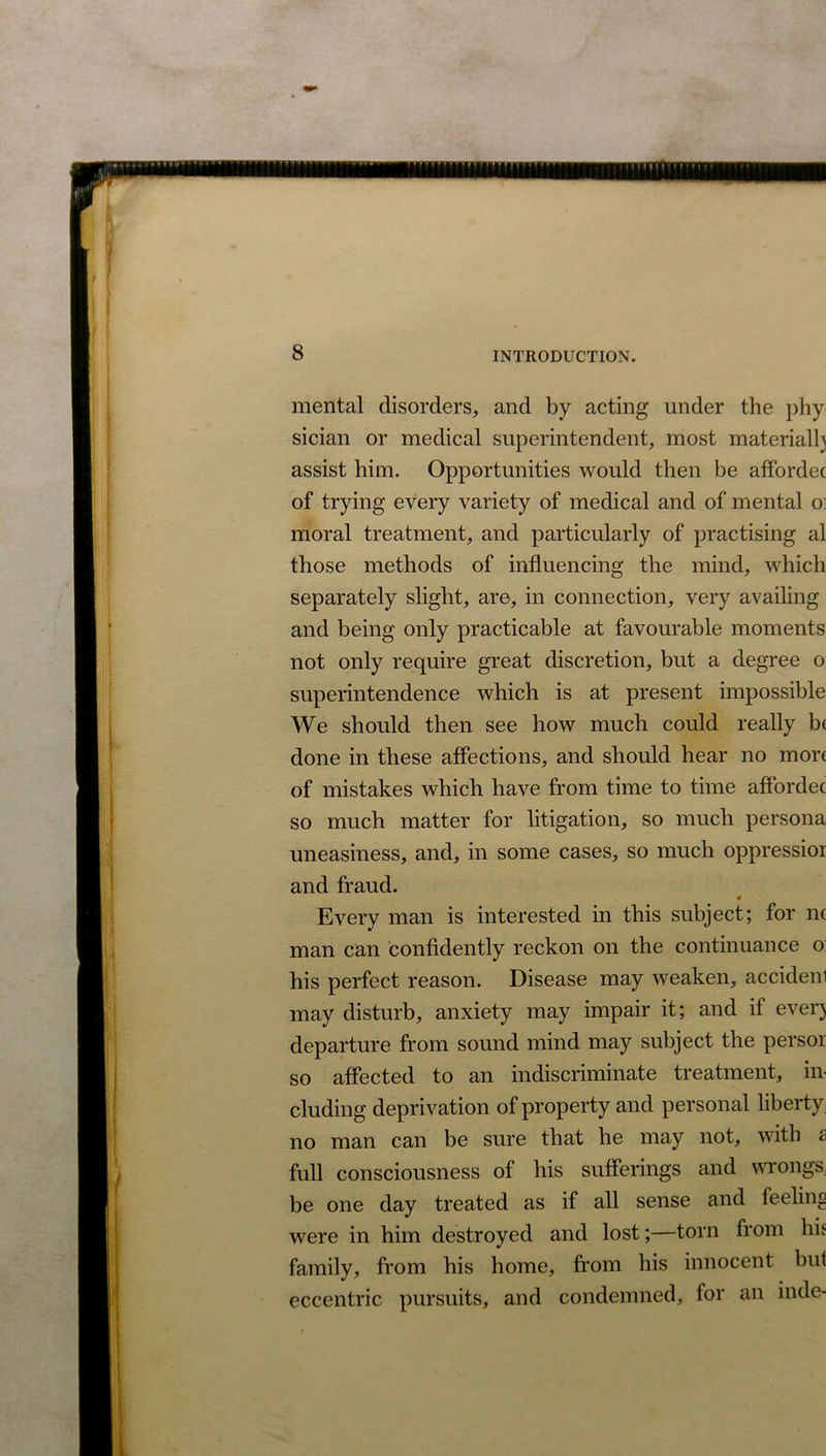 IT'fn 8 INTRODUCTION. mental disorders, and by acting under the phy sician or medical superintendent, most materiall) assist him. Opportunities would then be affordec of trying every variety of medical and of mental o: moral treatment, and particularly of practising al those methods of influencing the mind, which separately slight, are, in connection, very availing and being only practicable at favourable moments not only require great discretion, but a degree o superintendence which is at present impossible We should then see how much could really b( done in these affections, and should hear no more of mistakes which have from time to time affordec so much matter for litigation, so much persona uneasiness, and, in some cases, so much oppressioi and fraud. Every man is interested in this subject; for nc man can confidently reckon on the continuance o his perfect reason. Disease may weaken, accidenl may disturb, anxiety may impair it; and if ever) departure from sound mind may subject the persor so affected to an indiscriminate treatment, in- cluding deprivation of property and personal liberty no man can be sure that he may not, with s full consciousness of his sufferings and wrongs, be one day treated as if all sense and feeling were in him destroyed and lost;—torn from his family, from his home, from his innocent but eccentric pursuits, and condemned, for an indc-