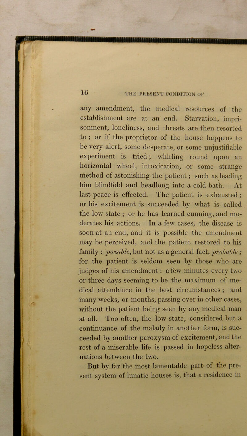 any amendment, the medical resources of the establishment are at an end. Starvation, impri- sonment, loneliness, and threats are then resorted to ; or if the proprietor of the house happens to be very alert, some desperate, or some unjustifiable experiment is tried; whirling round upon an horizontal wheel, intoxication, or some strange method of astonishing the patient; such as leading him blindfold and headlong into a cold bath. At last peace is effected. The patient is exhausted; or his excitement is succeeded by what is called the low state ; or he has learned cunning, and mo- derates his actions. In a few cases, the disease is soon at an end, and it is possible the amendment may be perceived, and the patient restored to his family : possible, but not as a general fact, probable; for the patient is seldom seen by those who are judges of his amendment: a few minutes every two or three days seeming to be the maximum of me- dical attendance in the best circumstances ; and many weeks, or months, passing over in other cases, without the patient being seen by any medical man at all. Too often, the low state, considered but a continuance of the malady in another form, is suc- ceeded by another paroxysm of excitement, and the rest of a miserable life is passed in hopeless alter- nations between the two. But by far the most lamentable part of the pre- sent system of lunatic houses is, that a residence in