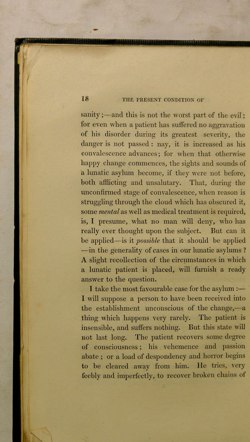 sanity ;—and this is not the worst part of the evil; for even when a patient has suffered no aggravation of his disorder during its greatest severity, the danger is not passed : nay, it is increased as his convalescence advances; for when that otherwise happy change commences, the sights and sounds of a lunatic asylum become, if they were not before, both afflicting and unsalutary. That, during the unconfirmed stage of convalescence, when reason is struggling through the cloud which has obscured it, some mental as well as medical treatment is required, is, I presume, what no man will deny, who has really ever thought upon the subject. But can it be applied—is it possible that it should be applied —in the generality of cases in our lunatic asylums ? A slight recollection of the circumstances in which a lunatic patient is placed, will furnish a ready answer to the question. I take the most favourable case for the asylum :— I will suppose a person to have been received into the establishment unconscious of the change,—a thing which happens very rarely. The patient is insensible, and suffers nothing. But this state will not last long. The patient recovers some degree of consciousness; his vehemence and passion abate ; or a load of despondency and horror begins to be cleared away from him. He tries, very feebly and imperfectly, to recover broken chains of