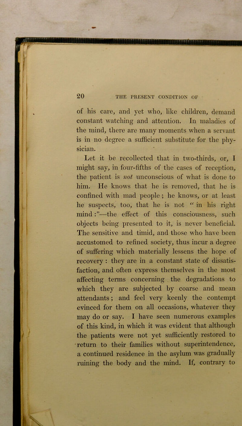 of his care, and yet who, like children, demand constant watching and attention. In maladies of the mind, there are many moments when a servant is in no degree a sufficient substitute for the phy- sician. Let it be recollected that in two-thirds, or, I might say, in four-fifths of the cases of reception, the patient is not unconscious of what is done to him. He knows that he is removed, that he is confined with mad people ; he knows, or at least he suspects, too, that he is not “ in his right mind—the effect of this consciousness, such objects being presented to it, is never beneficial. The sensitive and timid, and those who have been accustomed to refined society, thus incur a degree of suffering which materially lessens the hope of recovery : they are in a constant state of dissatis- faction, and often express themselves in the most affecting terms concerning the degradations to which they are subjected by coarse and mean attendants; and feel very keenly the contempt evinced for them on all occasions, whatever they may do or say. I have seen numerous examples of this kind, in which it was evident that although the patients were not yet sufficiently restored to •return to their families without superintendence, a continued residence in the asylum was gradually ruining the body and the mind. If, contrary to