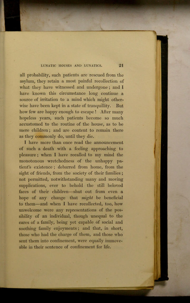 all probability, such patients are rescued from the asylum, they retain a most painful recollection of what they have witnessed and undergone ; and I have known this circumstance long continue a source of irritation to a mind which might other- wise have been kept in a state of tranquillity. But how few are happy enough to escape ! After many hopeless years, such patients become so much accustomed to the routine of the house, as to be mere children; and are content to remain there as they commonly do, until they die. I have more than once read the announcement of such a death with a feeling approaching to pleasure ; when I have recalled to my mind the monotonous wretchedness of the unhappy pa- tient’s existence ; debarred from home, from the sight of friends, from the society of their families ; not permitted, notwithstanding many and moving supplications, ever to behold the still beloved faces of their children—shut out from even a hope of any change that might be beneficial to them—and when I have recollected, too, how unwelcome were any representations of the pos- sibility of an individual, though unequal to the cares of a family, being yet capable of social and soothing family enjoyments; and that, in short, those who had the charge of them, and those who sent them into confinement, were equally immove- able in their sentence of confinement for life.