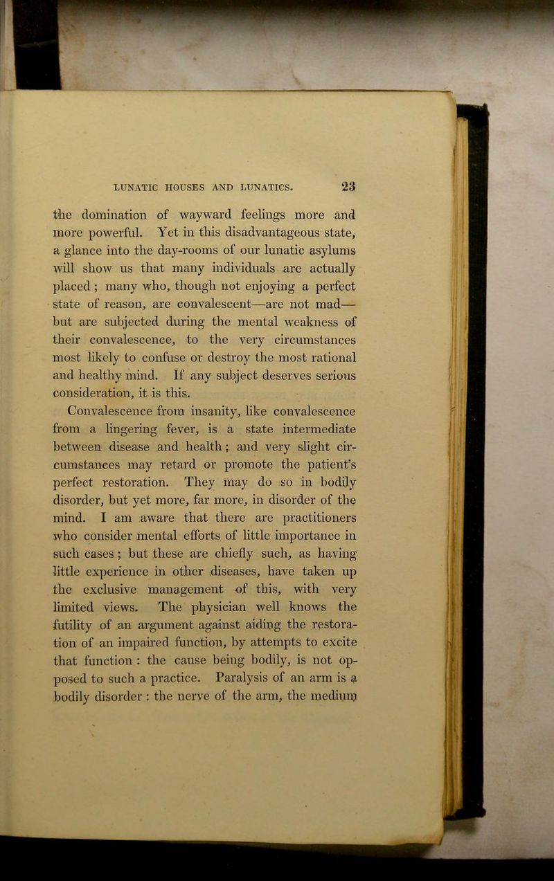 the domination of wayward feelings more and more powerful. Yet in this disadvantageous state, a glance into the day-rooms of our lunatic asylums will show us that many individuals are actually placed ; many who, though not enjoying a perfect state of reason, are convalescent—are not mad— but are subjected during the mental weakness of their convalescence, to the very circumstances most likely to confuse or destroy the most rational and healthy mind. If any subject deserves serious consideration, it is this. Convalescence from insanity, like convalescence from a lingering fever, is a state intermediate between disease and health; and very slight cir- cumstances may retard or promote the patient’s perfect restoration. They may do so in bodily disorder, but yet more, far more, in disorder of the mind. I am aware that there are practitioners who consider mental efforts of little importance in such cases ; but these are chiefly such, as having little experience in other diseases, have taken up the exclusive management of this, with very limited views. The physician well knows the futility of an argument against aiding the restora- tion of an impaired function, by attempts to excite that function : the cause being bodily, is not op- posed to such a practice. Paralysis of an arm is a bodily disorder: the nerve of the arm, the medium