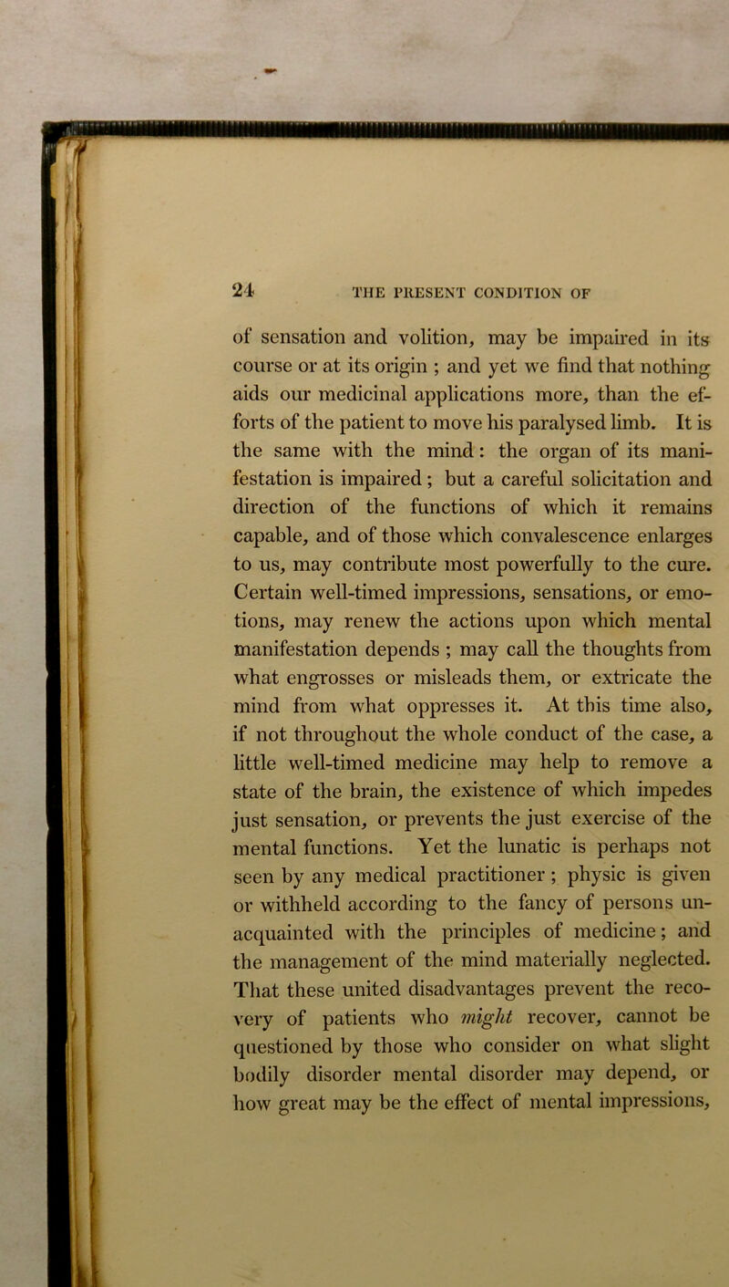 21 of sensation and volition, may be impaired in its course or at its origin ; and yet we find that nothing aids our medicinal applications more, than the ef- forts of the patient to move his paralysed limb. It is the same with the mind: the organ of its mani- festation is impaired; but a careful solicitation and direction of the functions of which it remains capable, and of those which convalescence enlarges to us, may contribute most powerfully to the cure. Certain well-timed impressions, sensations, or emo- tions, may renew the actions upon which mental manifestation depends ; may call the thoughts from what engrosses or misleads them, or extricate the mind from what oppresses it. At this time also, if not throughout the whole conduct of the case, a little well-timed medicine may help to remove a state of the brain, the existence of which impedes just sensation, or prevents the just exercise of the mental functions. Yet the lunatic is perhaps not seen by any medical practitioner; physic is given or withheld according to the fancy of persons un- acquainted with the principles of medicine; and the management of the mind materially neglected. That these united disadvantages prevent the reco- very of patients who might recover, cannot be questioned by those who consider on what slight bodily disorder mental disorder may depend, or how great may be the effect of mental impressions.
