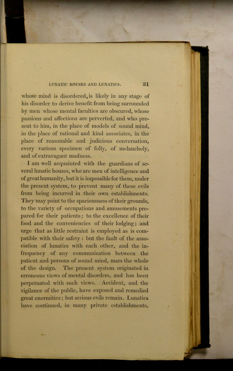 whose mind is disordered, is likely in any stage of his disorder to derive benefit from being surrounded by men whose mental faculties are obscured, whose passions and affections are perverted, and who pre- sent to him, in the place of models of sound mind, in the place of rational and kind associates, in the place of reasonable and judicious conversation, every various specimen of folly, of melancholy, and of extravagant madness. I am well acquainted with the guardians of se- veral lunatic houses, who are men of intelligence and of great humanity, but it is impossible for them, under the present system, to prevent many of these evils from being incurred in their own establishments. They may point to the spaciousness of their grounds, to the variety of occupations and amusements pre- pared for their patients ; to the excellence of their food and the conveniencies of t-heir lodging; and urge that as little restraint is employed as is com- patible with their safety: but the fault of the asso- ciation of lunatics with each other, and the in- frequency of any communication between the patient and persons of sound mind, mars the whole of the design. The present system originated in erroneous views of mental disorders, and has been perpetuated with such views. Accident, and the vigilance of the public, have exposed and remedied great enormities ; but serious evils remain. Lunatics have continued, in many private establishments.