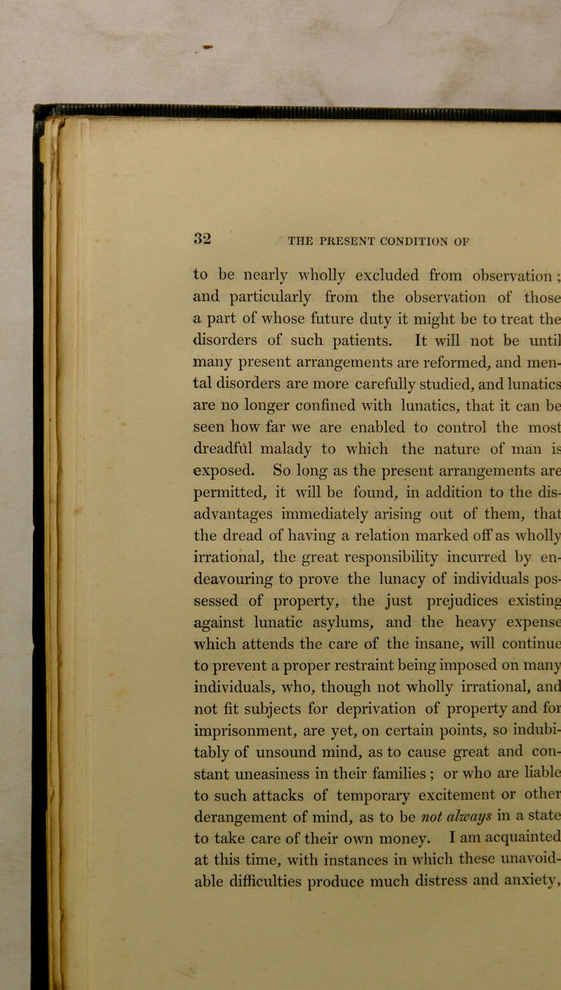 to be nearly wholly excluded from observation ; and particularly from the observation of those a part of whose future duty it might be to treat the disorders of such patients. It will not be until many present arrangements are reformed, and men- tal disorders are more carefully studied, and lunatics are no longer confined with lunatics, that it can be seen how far we are enabled to control the most dreadful malady to which the nature of man is exposed. So long as the present arrangements are permitted, it will be found, in addition to the dis- advantages immediately arising out of them, that the dread of having a relation marked off as wholly irrational, the great responsibility incurred by en- deavouring to prove the lunacy of individuals pos- sessed of property, the just prejudices existing against lunatic asylums, and the heavy expense which attends the care of the insane, will continue to prevent a proper restraint being imposed on many individuals, who, though not wholly irrational, and not fit subjects for deprivation of property and for imprisonment, are yet, on certain points, so indubi- tably of unsound mind, as to cause great and con- stant uneasiness in their families ; or who are liable to such attacks of temporary excitement or other derangement of mind, as to be not always in a state to take care of their own money. I am acquainted at this time, with instances in which these unavoid- able difficulties produce much distress and anxiety,