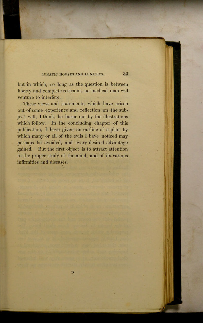 but in which, so long as the question is between liberty and complete restraint, no medical man will venture to interfere. These views and statements, which have arisen out of some experience and reflection on the sub- ject, will, I think, be borne out by the illustrations which follow. In the concluding chapter of this publication, I have given an outline of a plan by which many or all of the evils I have noticed may perhaps be avoided, and every desired advantage gained. But the first object is to attract attention to the proper study of the mind, and of its various infirmities and diseases. A D