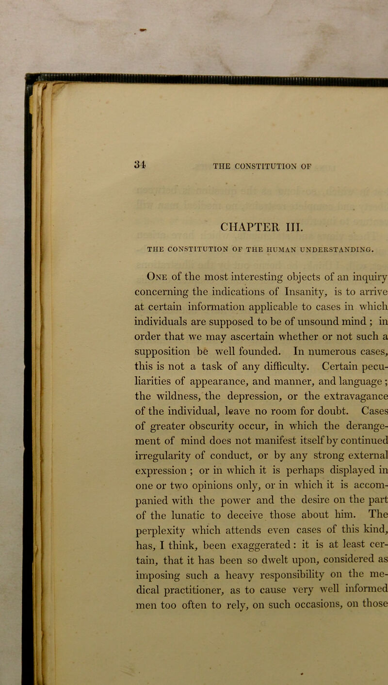 CHAPTER III. THE CONSTITUTION OF THE HUMAN UNDERSTANDING. One of the most interesting objects of an inquiry concerning the indications of Insanity, is to arrive at certain information applicable to cases in which individuals are supposed to be of unsound mind ; in order that we may ascertain whether or not such a supposition be well founded. In numerous cases, this is not a task of any difficulty. Certain pecu- liarities of appearance, and manner, and language ; the wildness, the depression, or the extravagance of the individual, leave no room for doubt. Cases of greater obscurity occur, in which the derange- ment of mind does not manifest itself by continued irregularity of conduct, or by any strong external expression ; or in which it is perhaps displayed in one or two opinions only, or in which it is accom- panied with the power and the desire on the part of the lunatic to deceive those about him. The perplexity which attends even cases of this kind, has, I think, been exaggerated: it is at least cer- tain, that it has been so dwelt upon, considered as imposing such a heavy responsibility on the me- dical practitioner, as to cause very well informed men too often to rely, on such occasions, on those