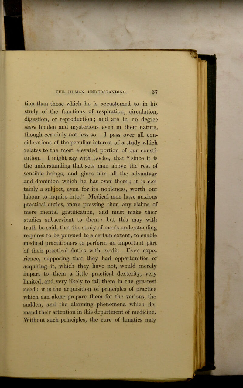 tion than those which he is accustomed to in his study of the functions of respiration, circulation, digestion, or reproduction; and are in no degree more hidden and mysterious even in their nature, though certainly not less so. I pass over all con- siderations of the peculiar interest of a study which relates to the most elevated portion of our consti- tution. I might say with Locke, that “ since it is the understanding that sets man above the rest of sensible beings, and gives him all the advantage and dominion which he has over them ; it is cer- tainly a subject, even for its nobleness, worth our labour to inquire into.” Medical men have anxious practical duties, more pressing than any claims of mere mental gratification, and must make their studies subservient to them : but this may with truth be said, that the study of man’s understanding requires to be pursued to a certain extent, to enable medical practitioners to perform an important part of their practical duties with credit. Even expe- rience, supposing that they had opportunities of acquiring it, which they have not, would merely impart to them a little practical dexterity, very limited, and very likely to fail them in the greatest need: it is the acquisition of principles of practice which can alone prepare them for the various, the sudden, and the alarming phenomena which de- mand their attention in this department of medicine. Without such principles, the cure of lunatics may