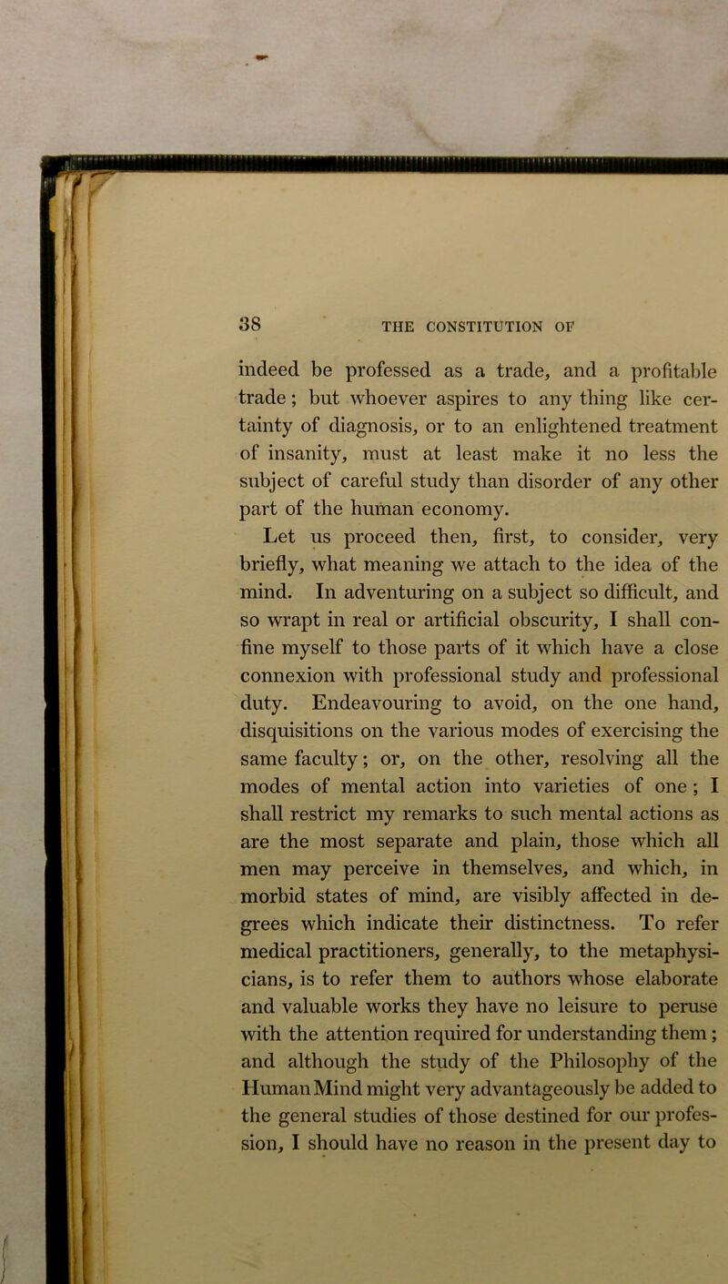 indeed be professed as a trade, and a profitable trade; but whoever aspires to any thing like cer- tainty of diagnosis, or to an enlightened treatment of insanity, must at least make it no less the subject of careful study than disorder of any other part of the human economy. Let us proceed then, first, to consider, very briefly, what meaning we attach to the idea of the mind. In adventuring on a subject so difficult, and so wrapt in real or artificial obscurity, I shall con- fine myself to those parts of it which have a close connexion with professional study and professional duty. Endeavouring to avoid, on the one hand, disquisitions on the various modes of exercising the same faculty; or, on the other, resolving all the modes of mental action into varieties of one ; I shall restrict my remarks to such mental actions as are the most separate and plain, those which all men may perceive in themselves, and which, in morbid states of mind, are visibly affected in de- grees which indicate their distinctness. To refer medical practitioners, generally, to the metaphysi- cians, is to refer them to authors whose elaborate and valuable works they have no leisure to peruse with the attention required for understanding them; and although the study of the Philosophy of the Human Mind might very advantageously be added to the general studies of those destined for our profes- sion, I should have no reason in the present day to