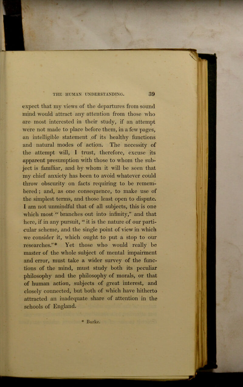 expect that my views of the departures from sound mind would attract any attention from those who are most interested in their study, if an attempt were not made to place before them, in a few pages, an intelligible statement of its healthy functions and natural modes of action. The necessity of the attempt will, I trust, therefore, excuse its apparent presumption with those to whom the sub- ject is familiar, and by whom it will be seen that my chief anxiety has been to avoid whatever could throw obscurity on facts requiring to be remem- bered ; and, as one consequence, to make use of the simplest terms, and those least open to dispute. I am not unmindful that of all subjects, this is one which most “ branches out into infinity,” and that here, if in any pursuit, “ it is the nature of our parti- cular scheme, and the single point of view in which we consider it, which ought to put a stop to our researches.”* Yet those who would really be master of the whole subject of mental impairment and error, must take a wider survey of the func- tions of the mind, must study both its peculiar philosophy and the philosophy of morals, or that of human action, subjects of great interest, and closely connected, but both of which have hitherto attracted an inadequate share of attention in the schools of England. * Burke.