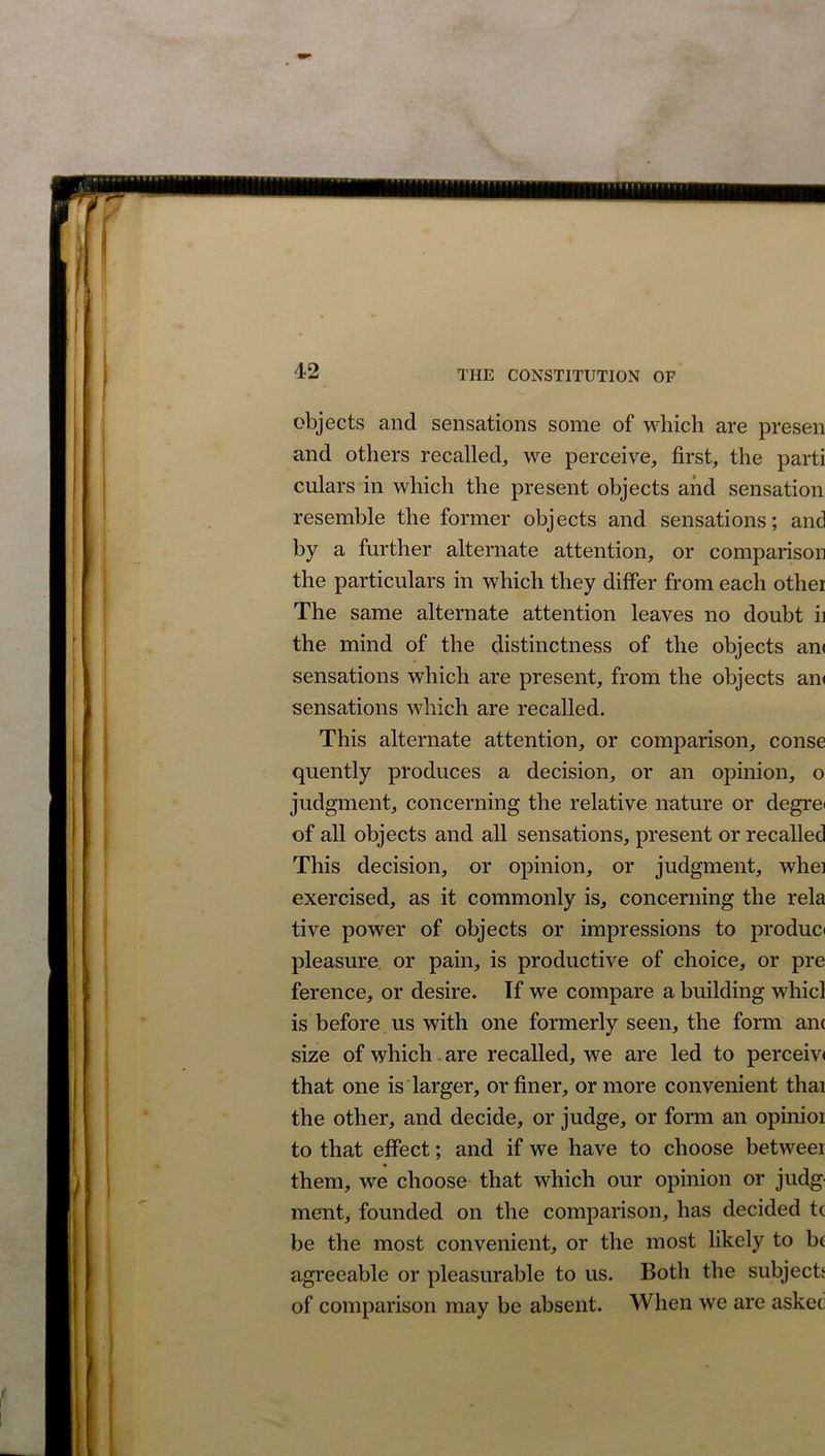11111111» 42 THE CONSTITUTION OF objects and sensations some of which are presen and others recalled, we perceive, first, the parti culars in which the present objects and sensation resemble the former objects and sensations; and by a further alternate attention, or comparison the particulars in which they differ from each other The same alternate attention leaves no doubt ii the mind of the distinctness of the objects an< sensations which are present, from the objects an< sensations which are recalled. This alternate attention, or comparison, conse quently produces a decision, or an opinion, o judgment, concerning the relative nature or degre< of all objects and all sensations, present or recalled This decision, or opinion, or judgment, whei exercised, as it commonly is, concerning the rela tive power of objects or impressions to produo pleasure or pain, is productive of choice, or pre ference, or desire. If we compare a building whicl is before us with one formerly seen, the form am size of which are recalled, we are led to perceiv< that one is larger, or finer, or more convenient thai the other, and decide, or judge, or form an opinioi to that effect; and if we have to choose betweer them, we choose that which our opinion or judg- ment, founded on the comparison, has decided tc be the most convenient, or the most likely to be agreeable or pleasurable to us. Both the subjects of comparison may be absent. When we are asked