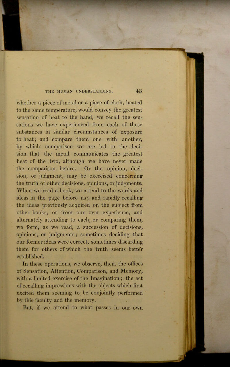whether a piece of metal or a piece of cloth, heated to the same temperature, would convey the greatest sensation of heat to the hand, we recall the sen- sations we have experienced from each of these substances in similar circumstances of exposure to heat; and compare them one with another, by which comparison we are led to the deci- sion that the metal communicates the greatest heat of the two, although we have never made the comparison before. Or the opinion, deci- sion, or judgment, may be exercised concerning the truth of other decisions, opinions, or judgments. When we read a book, we attend to the words and ideas in the page before us; and rapidly recalling the ideas previously acquired on the subject from other books, or from our own experience, and alternately attending to each, or comparing them, we form, as we read, a succession of decisions, opinions, or judgments; sometimes deciding that our former ideas were correct, sometimes discarding them for others of which the truth seems better established. In these operations, we observe, then, the offices of Sensation, Attention, Comparison, and Memory, with a limited exercise of the Imagination ; the act of recalling impressions with the objects which first excited them seeming to be conjointly performed by this faculty and the memory. But, if we attend to what passes in our own