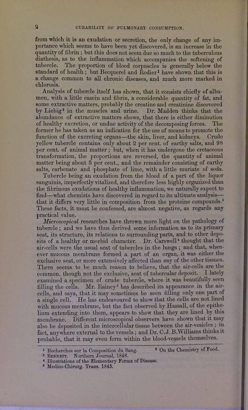 from which it is an exudation or secretion, the only change of any im- portance which seems to have been yet discovered, is an increase in the quantity of fibrin ; but this does not seem due so much to the tuberculous diathesis, as to the inflammation which accompanies the softening of tubercle. The proportion of blood corpuscles is generally below the standard of health ; hut Becquerel and Rodier1 have shown that this is a change common to all chronic diseases, and much more marked in chlorosis. Analysis of tubercle itself has shown, that it consists chiefly of albu- men, with a little casein and fibrin, a considerable quantity of fat, and some extractive matters, probably the creatine and creatinine discovered by Liebig* in the muscles and urine. Dr. Madden thinks that the abundance of extractive matters shows, that there is either diminution of healthy excretion, or undue activity of the decomposing forces. The former he has taken as an indication for the use of means to promote the function of the excreting organs—the skin, liver, and kidneys. Crude yellow tubercle contains only about 2 per cent, of earthy salts, and 98 per cent, of animal matter; but, when it has undergone the cretaceous transformation, the proportions are reversed, the quantity of animal matter being about 3 per cent., and the remainder consisting of earthy salts, carbonate and phosphate of lime, with a little muriate of soda. Tubercle being an exudation from the blood of a part of the liquor sanguinis, imperfectly vitalized, and therefore less highly organized than the fibrinous exudations of healthy inflammation, we naturally expect to find—what chemists have discovered in regard to its ultimate analysis— that it differs very little in composition from the proteine compounds.* 3 These facts, it must be confessed, are almost negative, as regards any practical value. Microscopical researches have thrown more light on the pathology of tubercle; and we have thus derived some information as to its primary seat, its structure, its relations to surrounding parts, and to other depo- sits of a healthy or morbid character. Dr. Carswell4 thought that the air-cells were the usual seat of tubercles in the lungs ; and that, when- ever mucous membrane formed a part of an organ, it was either the exclusive seat, or more extensively affected than any of the other tissues. There seems to be much reason to believe, that the air-cells are the common, though not the exclusive, seat of tubercular deposit. I lately examined a specimen of crude tubercle, where it was beautifully seen filling the cells. Mr. Rainey5 has described its appearance in the air- cells, aud says, that it may sometimes be seen filling only one part of a single cell. He has endeavoured to show that the cells are not lined with mucous membrane, but the fact observed by Hassall, of the epithe- lium extending into them, appears to show that they are lined by this membrane. Different microscopical observers have shown that it may also be deposited in the intercellular tissue between the air-vesicles ; in fact, anywhere external to the vessels; and Dr. C. J. B.Williams thinks it probable, that it may even form within the blood-vessels themselves. 1 Recherches sur la Composition du Sang. a On the Chemistry of Food. 3 Bknnett. Northern Journal, 1846. 4 Illustrations of the Elementary Forms of Disease. 8 Medico-Chirurg. Trans. 1845.