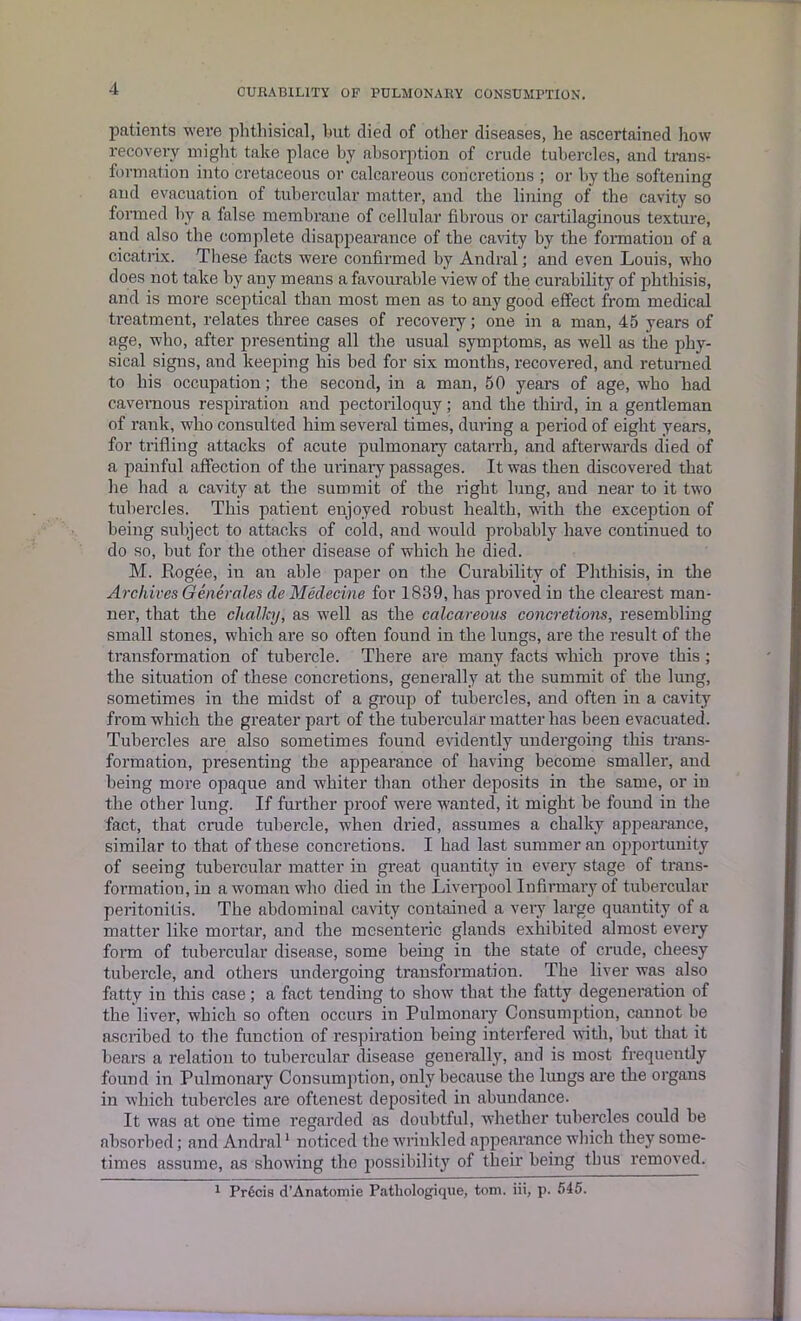 patients were phthisical, hut died of other diseases, he ascertained how recovery might take place by absorption of crude tubercles, and trans- formation into cretaceous or calcareous concretions ; or by the softening and evacuation of tubercular matter, and the lining of the cavity so formed by a false membrane of cellular fibrous or cartilaginous texture, and also the complete disappearance of the cavity by the formation of a cicatrix. These facts were confirmed by Andral; and even Louis, who does not take by any means a favourable view of the curability of phthisis, and is more sceptical than most men as to any good effect from medical treatment, relates three cases of recovery; one in a man, 45 years of age, who, after presenting all the usual symptoms, as well as the phy- sical signs, and keeping his bed for six months, recovered, and returned to his occupation; the second, in a man, 50 years of age, who had cavernous respiration and pectoriloquy; and the third, in a gentleman of rank, who consulted him several times, during a period of eight years, for trifling attacks of acute pulmonary catarrh, and afterwards died of a painful affection of the urinary passages. It was then discovered that he had a cavity at the summit of the right lung, and near to it two tubercles. This patient enjoyed robust health, with the exception of being subject to attacks of cold, and would probably have continued to do so, but for the other disease of which he died. M. Rogee, in an able paper on the Curability of Phthisis, in the Archives Generates de Medecine for 1839, has proved iD the clearest man- ner, that the chalky, as well as the calcareous concretions, resembling small stones, which are so often found in the lungs, are the result of the transformation of tubercle. There are many facts which prove this; the situation of these concretions, generally at the summit of the lung, sometimes in the midst of a group of tubercles, and often in a cavity from which the greater part of the tubercular matter has been evacuated. Tubercles are also sometimes found evidently undergoing this trans- formation, presenting the appearance of having become smaller, and being more opaque and whiter than other deposits in the same, or in the other lung. If further proof were wanted, it might be found in the fact, that crude tubercle, when dried, assumes a chalky appearance, similar to that of these concretions. I had last summer an opportunity of seeing tubercular matter in great quantity in every stage of trans- formation, in a woman who died in the Liverpool Infirmary of tubercular peritonitis. The abdominal cavity contained a very large quantity of a matter like mortar, and the mesenteric glands exhibited almost every form of tubercular disease, some being in the state of crude, cheesy tubercle, and others undergoing transformation. The liver was also fatty in this case; a fact tending to show that the fatty degeneration of the liver, which so often occurs in Pulmonary Consumption, cannot be ascribed to the function of respiration being interfered with, hut that it bears a relation to tubercular disease generally, and is most frequently found in Pulmonary Consumption, only because the lungs are the organs in which tubercles are oftenest deposited in abundance. It was at one time regarded as doubtful, whether tubercles could be absorbed; and Andral1 noticed the wrinkled appearance which they some- times assume, as showing the possibility of their being thus removed. 1 Precis d’Anatomie Patliologique, tom. iii, p. 545.