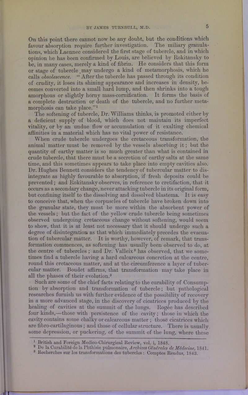 6 On this point there cannot now be any doubt, but the conditions which favour absorption require further investigation. The miliary granula- tions, which Laennec considered the first stage of tubercle, and in which opinion he has been confirmed by Louis, are believed by Rokitansky to be, in many cases, merely a kind of fibrin. He considers that this form or stage of tubercle.may undergo a kind of metamorphosis, which he calls obsolescence. “ After the tubercle has passed through its condition of crudity, it loses its shining appearance and increases in density, be- comes converted into a small hard lump, and then shrinks into a tough amorphous or slightly horny mass-cornillcation. It forms the basis of a complete destruction or death of the tubercle, and no further meta- morphosis can take place.”1 The softening of tubercle, Dr. Williams thinks, is promoted either by a deficient supply of blood, which does not maintain its imperfect vitality, or by an undue flow or accumulation of it exalting chemical affinities in a material which has no vital power of resistance. When crude tubercle undergoes the cretaceous transformation, the animal matter must be removed by the vessels absorbing it; but the quantity of earthy matter is so much greater than what is contained in crude tubercle, that there must be a secretion of earthy salts at the same time, and this sometimes appears to take place into empty cavities also. Dr. Hughes Bennett considers the tendency of tubercular matter to dis- integrate as highly favourable to absorption, if fresh deposits could be prevented; and Rokitansky observes, in reference to cretifaction, that it occurs as a secondary change, never attacking tubercle in its original form, but confining itself to the dissolving and dissolved blastema. It is easy to conceive that, when the corpuscles of tubercle have broken down into the granular state, they must be more within the absorbent power of the vessels; but the fact of the yellow crude tubercle being sometimes observed undergoing cretaceous change without softening, would seem to show, that it is at least not necessary that it should undergo such a degree of disintegration as that which immediately precedes the evacua- tion of tubercular matter. It is worthy, however, of remark, that trans- formation commences, as softening has usually been observed to do, at the centre of tubercles ; and Dr. Valleix2 has observed, that we some- times find a tubercle having a hard calcareous concretion at the centre, round this cretaceous matter, and at the circumference a layer of tuber- cular matter. Boudet affirms, that transformation may take place in all the phases of their evolution.3 Such are some of the chief facts relating to the curability of Consump- tion by absorption and transformation of tubercle; but pathological researches furnish us with further evidence of the possibility of recovery in a more advanced stage, in the discovery of cicatrices produced by the healing of cavities at the summit of the lungs, ltogee has described four kinds,—those with persistence of the cavity; those in which the cavity contains some chalky or calcareous mat ter ; those cicatrices which are fibro-cartilaginous ; and those of cellular structure. There is usually some depression, or puckering, of the summit of the lung, where these 1 British and Foreign Medico-Chirurgical Review, vol. i, 1848. 3 lie la Curability dela Phthisic pulinonaire, Archives Gine rales dc Medecive, 1841.