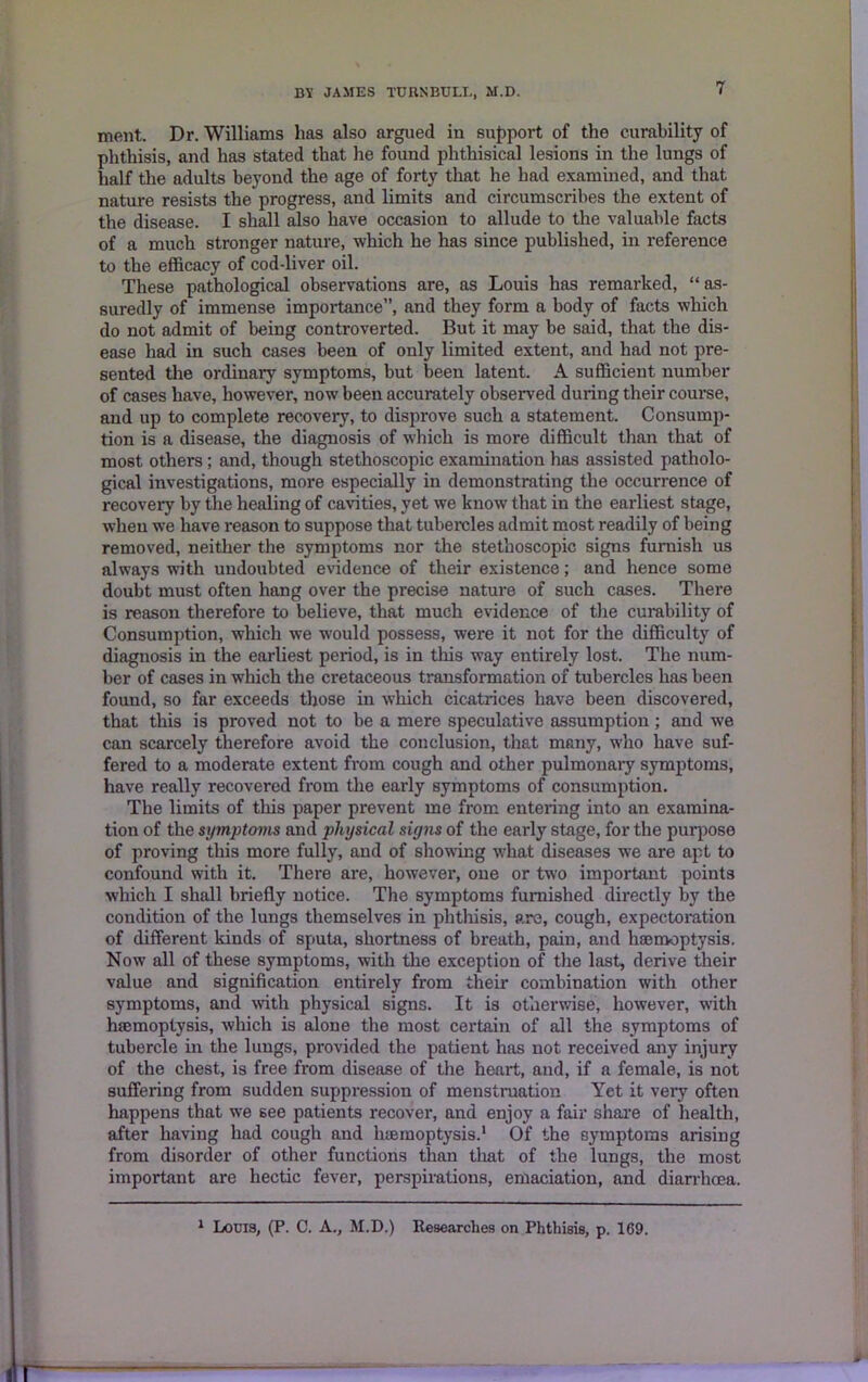 ment. Dr. Williams has also argued in support of the curability of phthisis, and has stated that he found phthisical lesions in the lungs of half the adults beyond the age of forty that he had examined, and that nature resists the progress, and limits and circumscribes the extent of the disease. I shall also have occasion to allude to the valuable facts of a much stronger nature, which he has since published, in reference to the efficacy of cod-liver oil. These pathological observations are, as Louis has remarked, “ as- suredly of immense importance”, and they form a body of facts which do not admit of being controverted. But it may be said, that the dis- ease had in such cases been of only limited extent, and had not pre- sented the ordinary symptoms, but been latent. A sufficient number of cases have, however, now been accurately observed during their course, and up to complete recovery, to disprove such a statement. Consump- tion is a disease, the diagnosis of which is more difficult than that of most others; and, though stethoscopic examination has assisted patholo- gical investigations, more especially in demonstrating the occurrence of recovery by the healing of cavities, yet we know that in the earliest stage, when we have reason to suppose that tubercles admit most readily of being removed, neither the symptoms nor the stethoscopic signs furnish us always with undoubted evidence of their existence; and hence some doubt must often hang over the precise nature of such cases. There is reason therefore to believe, that much evidence of the curability of Consumption, which we would possess, were it not for the difficulty of diagnosis in the earliest period, is in this way entirely lost. The num- ber of cases in which the cretaceous transformation of tubercles has been found, so far exceeds those in which cicatrices have been discovered, that this is proved not to be a mere speculative assumption; and we can scarcely therefore avoid the conclusion, that many, who have suf- fered to a moderate extent from cough and other pulmonary symptoms, have really recovered from the early symptoms of consumption. The limits of this paper prevent me from entering into an examina- tion of the symptoms and physical signs of the early stage, for the purpose of proving this more fully, and of showing what diseases we are apt to confound with it. There are, however, one or two important points which I shall briefly notice. The symptoms furnished directly by the condition of the lungs themselves in phthisis, are, cough, expectoration of different kinds of sputa, shortness of breath, pain, and haemoptysis. Now all of these symptoms, with the exception of the last, derive their value and signification entirely from their combination with other symptoms, and with physical signs. It is otherwise, however, with haemoptysis, which is alone the most certain of all the symptoms of tubercle in the lungs, provided the patient has not received any injury of the chest, is free from disease of the heart, and, if a female, is not suffering from sudden suppression of menstruation Yet it very often happens that we see patients recover, and enjoy a fair share of health, after having had cough and haemoptysis.1 Of the symptoms arising from disorder of other functions than that of the lungs, the most important are hectic fever, perspirations, emaciation, and diarrhcea. 1 Louis, (P. C. A., M.D.) Researches on Phthisis, p. 169.
