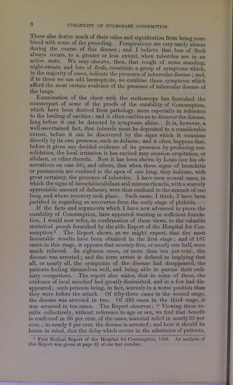 These also derive much of their value and signification from being com- bined with some of the preceding. Perspirations are very rarely absent during the course of this disease ; and I believe that loss of flesh always occurs, to a greater or less extent, when tubercles are in an active state. We may observe, then, that cough of some standing, night-sweats, and loss of flesh, constitute a group of symptoms which, in the majority of cases, indicate the presence of tubercular disease ; and, if to these we can add haemoptysis, we combine those symptoms which afford the most certain evidence of the presence of tubercular disease of the lungs. Examination of the chest with the stethoscope has furnished the counterpart of some of the proofs of the curability of Consumption, which have been derived from pathology, more especially in reference to the healing of cavities ; and it often enables us to discover the disease, long before it can be detected by symptoms alone. It is, however, a well-ascertained fact, that tubercle must be deposited to a considerable extent, before it can be discovered by the signs which it occasions directly by its own presence, such as dulness ; and it often happens that, before it gives any decided evidence of its presence by producing con- solidation, the local irritation it has excited may occasion crepitation, or sibilant, or other rlionchi. Now it has been shown by Louis (see his ob- servations on case 56), and others, that when these signs of bronchitis or pneumonia are confined to the apex of one lung, they indicate, with great certainty, the presence of tubercles. I have seen several cases, in which the signs of bronchitis (sibilant and mucous rlionchi, with a scarcely appreciable amount of dulness), were thus confined to the summit of one lung, and where recovery took place. Such cases, I think, I have been justified in regarding as recoveries from the early stage of phthisis. If the facts and arguments which I have now advanced to prove the curability of Consumption, have appeared wanting in sufficient founda- tion, I would now refer, in confirmation of these views, to the valuable statistical proofs furnished by the able Report of the Hospital for Con- sumption.1 The Report shows, as we might expect, that the most favourable results have been obtained in the first stage; and of 187 cases in this stage, it appears that seventy-five, or nearly one half, were much relieved. In eighteen cases, or more than ten per cent., the disease was arrested; and the term arrest is defined as implying that all, or nearly all, the symptoms of the disease had disappeared, the patients feeling themselves well, and being able to pursue their ordi- nary occupations. The report also states, that in some of these, the evidence of local mischief had greatly diminished, and in a few had dis- appeared ; such patients being, in fact, scarcely in a worse position than they were before the attack. Of fifty-three cases in the second stage, the disease was arrested in two. Of 295 cases in the third stage, it was arrested in ten cases. The Report observes : “ Viewing these re- sults collectively, without reference to age or sex, we find that benefit is conferred in 36 per cent, of the cases, material relief in nearly 25 per cent.; in nearly 6 per cent, the disease is arrested ; and here it should be borne in mind, that the delay which occurs in the admission of patients, 1 First Medical Report of the Hospital for Consumption, 1849. An analysis of this Report was given at page 37 of our last number.