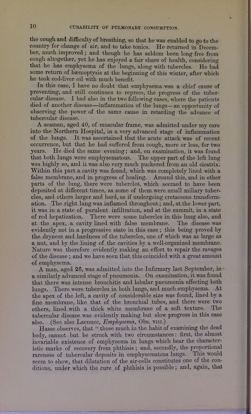 the cough and difficulty of breathing, so that he was enabled to go to the country for change of air, and to take tonics. He returned in Decem- ber, much improved ; and though he has seldom been long free from cough altogether, yet he has enjoyed a fair share of health, considering that he has emphysema of the lungs, along with tubercles. He had some return of haemoptysis at the beginning of this winter, after which he took cod-liver oil with much benefit. In this case, I have no doubt that emphysema was a chief cause of preventing, and still continues to repress, the progress of the tuber- cular disease. I had also in the two following cases, where the patients died of another disease—inflammation of the lungs—an opportunity of observing the power of the same cause in retarding the advance of tubercular disease. A seaman, aged 40, of muscular frame, was admitted under my care into the Northern Hospital, in a very advanced stage of inflammation of the lungs. It was ascertained that the acute attack was of recent occurrence, but that he had suffered from cough, more or less, for two years. He died the same evening; and, on examination, it was found that both lungs were emphysematous. The upper part of the left lung was highly so, and it was also very much puckered from an old cicatrix. Within this part a cavity was found, which was completely lined with a false membrane, and in progress of healing. Around this, and in other parts of the lung, there were tubercles, which seemed to have been deposited at different times, as some of them were small miliary tuber- cles, and others larger and hard, as if undergoing cretaceous transform- ation. The right lung was inflamed throughout; and, at the lower part, it was in a state of purulent infiltration, and at the summit, in a state of red hepatization. There were some tubercles in this lung also, and at the apex, a cavity lined with false membrane. The disease was evidently not in a progressive state in this case ; this being proved by the dryness and hardness of the tubercles, one of which was as large as a nut, and by the lining of the cavities by a well-organized membrane. Nature was therefore evidently making an effort to repair the ravages of the disease ; and we have seen that this coincided with a great amount of emphysema. A man, aged 26, was admitted into the Infirmary last September, in a similarly advanced stage of pneumonia. On examination, it was found that there was intense bronchitis and lobular pneumonia affecting both lungs. There were tubercles in both lungs, and much emphysema. At the apex of the left, a cavity of considerable size was found, lined by a fine membrane, like that of the bronchial tubes, and there were two others, lined with a thick white membrane of a soft texture. The tubercular disease was evidently making but slow progress in this case also. (See also Laennec, Emphysema, Obs. vm.) Hasse observes, that “ those much in the habit of examining the dead body, cannot but be struck with two circumstances: first, the almost invariable existence of emphysema in lungs which bear the character- istic marks of recovery from phthisis ; and, secondly, the proportional rareness of tubercular deposits in emphysematous lungs. This would seem to show, that dilatation of the air-cells constitutes one of the con- ditions, under which the cure of phthisis is possible; and, again, that