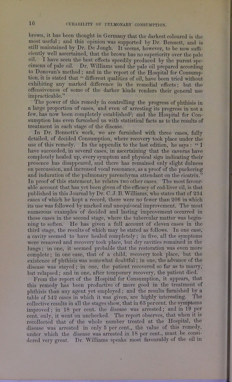 10 brown, it lias been thought in Germany that the darkest coloured is the most useful ; and this opinion was supported by Dr. Bennett, and is still maintained by Dr. De Jongh. It seems, however, to be now suffi- ciently well ascertained, that the brown has no superiority over the pale oil. I have seen the best effects speedily produced by the purest spe- cimens of pale oil. Dr. Williams used the pale oil prepared according to Donovan's method; and in the report of the Hospital for Consump- tion, it is stated that “ different qualities of oil, have been tried without exhibiting any marked difference in the remedial effects; but the offensiveness of some of the darker kinds renders their general use impracticable.” The power of this remedy in controlling the progress of phthisis in a large proportion of cases, and even of arresting its progress in not a few, has now been completely established?; and the Hospital for Con- sumption has even furnished us with statistical facts as to the results of treatment in each stage of the disease. In Dr. Bennett’s work, we are furnished with three cases, fully detailed, of decided Consumption, where recovery took place under the use of this remedy. In the appendix to the last edition, he says : “I have succeeded, in several cases, in ascertaining that the caverns have completely healed up, every symptom and physical sign indicating their presence has disappeared, and there has remained only slight dulness on percussion, and increased vocal resonance, as a proof of the puckering and induration of the pulmonary parenchyma attendant on the cicatrix.” In proof of this statement, he relates two other cases. The most favour- able account that has yet been given of the efficacy of cod-liver oil, is that published in this Journal by Dr. C. J. B. Williams, who states that of 234 cases of which he kept a record, there were no fewer than 206 in which its use was followed by marked and unequivocal improvement. The most numerous examples of decided and lasting improvement occurred in those cases in the second stage, where the tubercular matter was begin- ning to soften. He has given a full account of eleven cases in the third stage, the results of which may be stated as follows. In one case, a cavity seemed to have healed completely; in five, all the symptoms were removed and recovery took place, but dry cavities remained in the lungs; in one, it seemed probable that the restoration was even more complete; in one case, that of a child, recovery took place, but the existence of phthisis was somewhat doubtful; in one, the advance of the disease was stayed; in one, the patient recovered so far as to marry, but relapsed; and in one, after temporary recovery, the patient died. From the report of the Hospital for Consumption, it appears, that this remedy has been productive of more good in the treatment of phthisis than any agent yet employed; and the results furnished by a table of 542 cases in which it was given, are highly interesting. The collective results in all the stages show, that in 63 percent, the symptoms improved; in 18 per cent, the disease was an-ested; and in 19 per cent, only, it went on unchecked. The report observes, that when it is recollected that of the whole number treated at the Hospital, the disease was arrested in only 5 per cent., the value of this remedy, under which the disease was arrested in 18 per cent., must be consi- dered very great. Dr. Williams speaks most favourably of the oil in