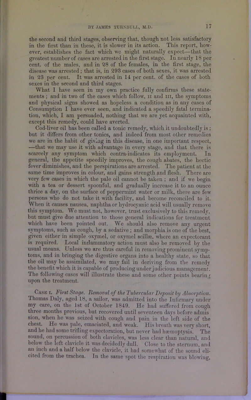 the second and third stages, observing that, though not less satisfactory in the fii-st than in these, it is slower in its action. This report, how- ever, establishes the fact which we might naturally expect—that the greatest number of cases are arrested in the first stage. In nearly 18 per cent, of the males, and in 28 of the females, in the first stage, the disease was arrested ; that is, in 293 cases of both sexes, it was arrested in 23 per cent. It was arrested in 14 per cent, of the cases of both sexes in the second and third stages. What I have seen in my own practice fully confirms these state- ments ; and in two of the cases which follow, n and in, the symptoms and physical signs showed as hopeless a condition as in any cases of Consumption I have ever seen, and indicated a speedily fatal termina- tion, which, I am persuaded, nothing that we are yet acquainted with, except this remedy, could have averted. Cod-liver oil has been called a tonic remedy, which it undoubtedly is ; but it differs from other tonics, and indeed from most other remedies we are in the habit of giving in this disease, in one important respect, —that we may use it with advantage in every stage, and that there is scarcely any symptom which contra-indicates its employment. In general, the appetite speedily improves, the cough abates, the hectic fever diminishes, and the perspirations are arrested. The patient at the same time improves in colour, and gains strength and flesh. There are very few cases in which the pale oil cannot be taken ; and if we begin with a tea or dessert spoonful, and gradually increase it to an ouuee thrice a day, on the surface of peppermint water or milk, there are few persons who do not take it with facility, and become reconciled to it. When it causes nausea, naphtha or hydrocyanic acid will usually remove this symptom. We must not, however, trust exclusively to this remedy, but must give due attention to those general indications for treatment which have been pointed out. We should also remove any urgent symptoms, such as cough, by a sedative ; and morphia is one of the best, given either in simple oxymel, or oxymel scillue, where an expectorant is required. Local inflammatory action must also be removed by the usual means. Unless we are thus careful in removing prominent symp- toms, and in bringing the digestive organs into a healthy state, so that the oil may be assimilated, we may fail in deriving from the remedy the benefit which it is capable of producing under judicious management. The following cases will illustrate these and some other points bearing upon the treatment. Case r. First Stage. Removal of the Tubercular Deposit by Absorption. Thomas Daly, aged 18, a sailor, was admitted into the Infirmary under my care, on the 1st of October 1849. He had suffered from cough three months previous, but recovered until seventeen days before admis sion, when he was seized with cough and pain in the left side of the chest. He was pale, emaciated, and weak. His breath was very short, and he had some trifling expectoration, but never had haemoptysis. The sound, on percussion ot both clavicles, was less clear than natural, and below the left clavicle it was decidedly dull. Close to the sternum, and an inch and a half below the clavicle, it had somewhat of the sound eli- cited from the trachea. In the same spot the respiration was blowing,