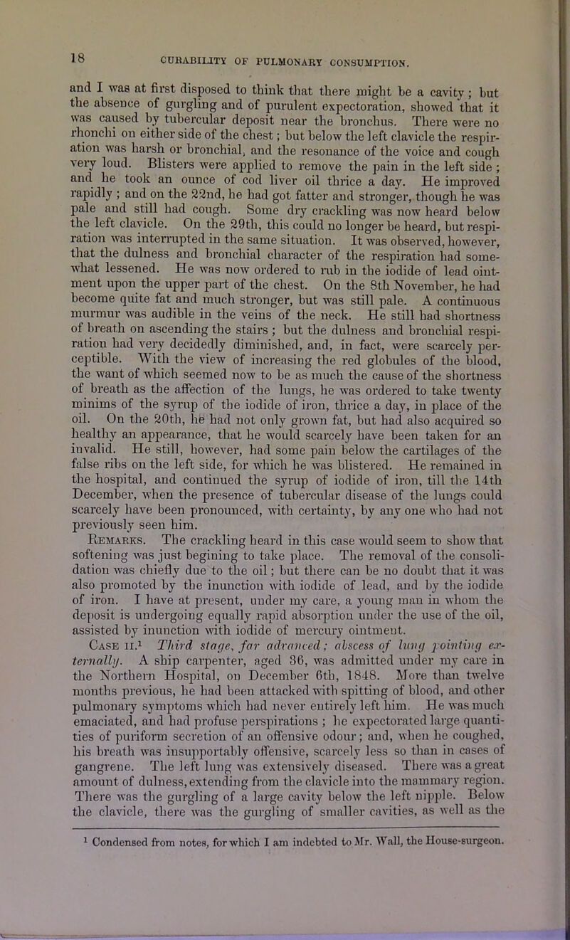 and I was at first disposed to think that there might he a cavity ; hut the absence of gurgling and of purulent expectoration, showed that it was caused by tubercular deposit near the bronchus. There were no rhonclii on either side of the chest; hut below the left clavicle the respir- ation was harsh or bronchial, and the resonance of the voice and cough very loud. Blisters were applied to remove the pain in the left side ; and he took an ounce of cod liver oil thrice a day. He improved rapidly ; and on the 22nd, he had got fatter and stronger, though he was pale and still had cough. Some dry crackling was now heard below the left clavicle. On the 29th, this could no longer he heard, but respi- ration was interrupted in the same situation. It was observed, however, that the dulness and bronchial character of the respiration had some- what lessened. He was now ordered to mb in the iodide of lead oint- ment upon the upper part of the chest. On the 8th November, he had become quite fat and much stronger, hut was still pale. A continuous murmur was audible in the veins of the neck. He still had shortness ot breath on ascending the stairs ; hut the dulness and bronchial respi- ration had very decidedly diminished, and, in fact, were scarcely per- ceptible. With the view of increasing the red globules of the blood, the want of which seemed now to he as much the cause of the shortness of breath as the affection of the lungs, he was ordered to take twenty minims of the syrup of the iodide of iron, thrice a day, in place of the oil. On the 20th, he had not only grown fat, hut had also acquired so healthy an appearance, that he would scarcely have been taken for an invalid. He still, however, had some pain below the cartilages of the false ribs on the left side, for which he was blistered. He remained in the hospital, and continued the syrup of iodide of iron, till the 14th December, when the presence of tubercular disease of the lungs could scarcely have been pronounced, with certainty, by any one who had not previously seen him. Remarks. The crackling heard in this case would seem to show that softening was just begining to take place. The removal of the consoli- dation was chiefly due to the oil; but there can be no doubt that it was also promoted by the inunction with iodide of lead, and by the iodide of iron. I have at present, under my care, a young man in whom the deposit is undergoing equally rapid absorption under the use of the oil, assisted by inunction with iodide of mercury ointment. Case ii.1 Third stage, far advanced; abscess of lung j ointing ex- terna,llg. A ship carpenter, aged 36, was admitted under my care in the Northern Hospital, on December 6th, 1848. More than twelve months previous, he had been attacked with spitting of blood, and other pulmonary symptoms which had never entirely left him. He was much emaciated, and had profuse perspirations ; he expectorated large quanti- ties of puriform secretion of an offensive odour; and, when he coughed, his breath was insupportably offensive, scarcely less so than in cases of gangrene. The left lung was extensively diseased. There was a great amount of dulness, extending from the clavicle into the mammary region. There was the gurgling of a large cavity below the left nipple. Below the clavicle, there was the gurgling of smaller cavities, as well as the 1 Condensed from notes, for which I am indebted to Mr. Wall, the House-surgeon.