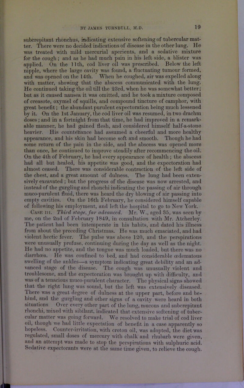 subcrepitant rhonchus, indicating extensive softening of tubercular mat- ter. There were no decided indications of disease in the other lung. He was treated with mild mercurial aperients, and a sedative mixture for the cough; and as he had much pain in his left side, a blister was applied. On the 11 th, cod liver oil was prescribed. Below the left nipple, where the large cavity was found, a fluctuating tumour formed, and was opened on the 14th. When he coughed, air was expelled along with matter, showing that the abscess communicated with the lung. He continued taking the oil till the 23rd, when he was somewhat better; but as it caused nausea it was omitted, and he took a mixture composed of creasote, oxymel of squills, and compound tincture of camphor, with great benefit; the abundant purulent expectoration being much lessened by it. On the 1st January, the cod liver oil was resumed, in two drachm doses ; and in a fortnight from that time, he had improved in a remark- able manner, he had gained flesh, and considered himself half-a-stone heavier. His countenance had assumed a cheerful and more healthy appearance, and his skin had become soft and smooth. Though he had some return of the pain in the side, and the abscess was opened more than once, he continued to improve steadily after recommencing the oil. On the 4th of February, he had every appearance of health; the abscess had all but healed, his appetite was good, and the expectoration had almost ceased. There was considerable contraction of the left side of the chest, and a great amount of dulness. The lung had been exten- sively excavated; but the progress of the disease was now arrested, and instead of the gurgling and rlionchi indicating the passing of air through muco-purulent fluid, there was heard the dry blowing of air passing into empty cavities. On the 16th February, he considered himself capable of following his employment, and left the hospital to go to New York. Case iii. Third stage, far advanced. Mr. W., aged 35, was seen by me, on the 2nd of February 1849, in consultation with Mr. Atcherley. The patient had been intemperate in his habits, and dated his illness from about the preceding Christmas. He was much emaciated, and had violent hectic fever. The pulse was above 120, and the perspirations were unusually profuse, continuing during the day as well as the night. He had no appetite, and the tongue was much loaded, but there was no diarrhoea. He was confined to bed, and had considerable oedematous swelling of the ankles—a symptom indicating great debility and an ad- vanced stage of the disease. The cough was unusually violent and troublesome, and the expectoration was brought up with difficulty, and was of a tenacious muco-purulent character. The physical signs showed that the right lung was sound, but the left was extensively diseased. rl here was a great degree of dulness at the upper part, before and be- hind, and the gurgling and other signs of a cavity were heard in both situations. Over every other part of the lung, mucous and subcrepitant rlionchi, mixed with sibilant, indicated that extensive softening of tuber- cular matter was going forward. We resolved to make trial of cod liver oil, though we had little expectation of benefit in a case apparently so hopeless. Counter-irritation, with croton oil, was adopted, the diet was regulated, small doses of mercury with chalk arid rhubarb were given, and an attempt was made to stop the perspirations with sulphuric acid. Sedative expectorants were at the same time given, to relieve the cough.