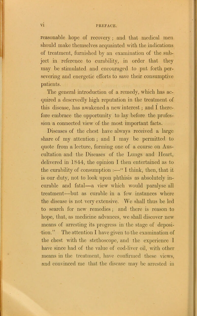 reasonable hope of recovery ; and that medical men should make themselves acquainted with the indications of treatment, furnished by an examination of the sub- ject in reference to curability, in order that they may be stimulated and encouraged to put forth per- severing and energetic efforts to save their consumptive patients. The general introduction of a remedy, which has ac- quired a deservedly high reputation in the treatment of this disease, has awakened a new interest; and I there- fore embrace the opportunity to lay before the profes- sion a connected view of the most important facts. Diseases of the chest have always received a large share of my attention ; and I may be permitted to quote from a lecture, forming one of a com'se on Aus- cultation and the Diseases of the Lungs and Heart, dehvered in 1844, the opinion I then entertained as to the curability of consumption :— I think, then, that it is our duty, not to look upon phthisis as absolutely in- curable and fatal—a view which would paralyse all treatment—but as curable in a few instances where the disease is not very extensive. We shall thus be led to search for new remedies; and there is reason to hope, that, as medicine advances, we shall discover new means of arresting its progress in the stage of deposi- tion. The attention I have given to the examination of the chest with the stethoscope, and the experience 1 have since had of the value of cod-liver oil, with other means in the treatment, have confirmed these views, and convinced me that the disease may be arrested in