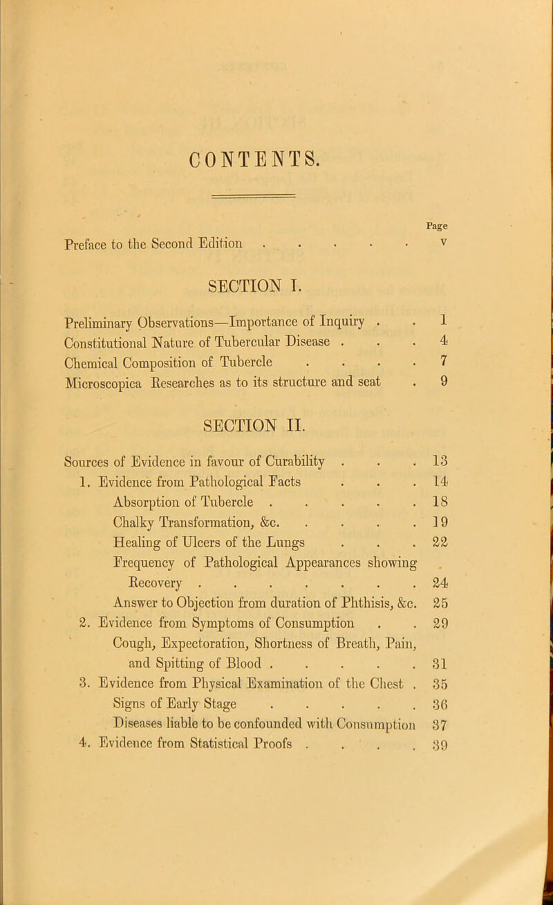 CONTENTS. Page Preface to the Second Edition v SECTION T. Preliminary Observations—Importance of Inquiiy . . 1 Constitutional Nature of Tubercular Disease ... 4 Chemical Composition of Tubercle .... 7 Microscopica Eesearches as to its structure and seat . 9 SECTION II. Sources of Evidence in favour of Curability . . .13 1. Evidence from Pathological Eacts . . .14 Absorption of Tubercle . . . . .18 Chalky Transformation, &c. . . . .19 Healing of Ulcers of the Lungs . . . 2& Erequency of Pathological Appearances showing Eecovery ....... 24< Answer to Objection from duration of Phthisis, &c. 25 2. Evidence from Symptoms of Consumption . . 29 Cough, Expectoration, Shortness of Breath, Pain, and Spitting of Blood . . . . .31 3. Evidence from Physical Examination of the Cliest . 35 Signs of Eai-ly Stage 36 Diseases liable to be confoujided with Consumption 37 4. Evidence from Statistical Proofs . . . .39