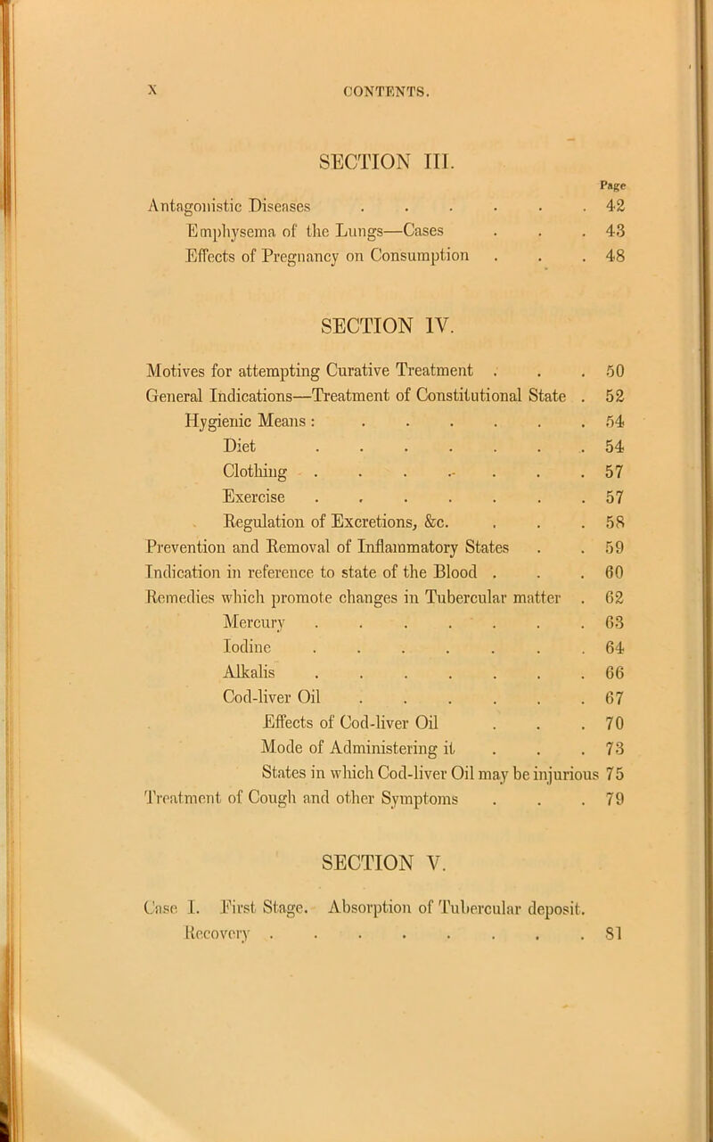 SECTION III. Psge Antagonistic Diseases . . . . . .42 Emphysema of the Lungs—Cases . , .43 Effects of Pregnancy on Consumption . . .48 SECTION IV. Motives for attempting Curative Treatment . . . 60 General Indications—Treatment of Constitutional State . 52 Hygienic Means : ...... 54 Diet ....... 54 Clothing ........ 57 Exercise ....... 57 Regulation of Excretions, &c. , . .58 Prevention and Eemoval of Inflammatory States . .59 Indication in reference to state of the Blood . . .60 Remedies which promote changes in Tubercular matter . 62 Mercury 63 Iodine ....... 64 AlkaKs 66 Cod-liver Oil 67 Effects of Cod-liver Oil ... 70 Mode of Administering it . . ,73 States in which Cod-livev Oil may be injurious 75 Treatment of Cougli and other Symptoms . . .79 SECTION V. Case I. Pirst Stage. Absorption of Tubercular deposit. Kecovory . . . . . . . .81