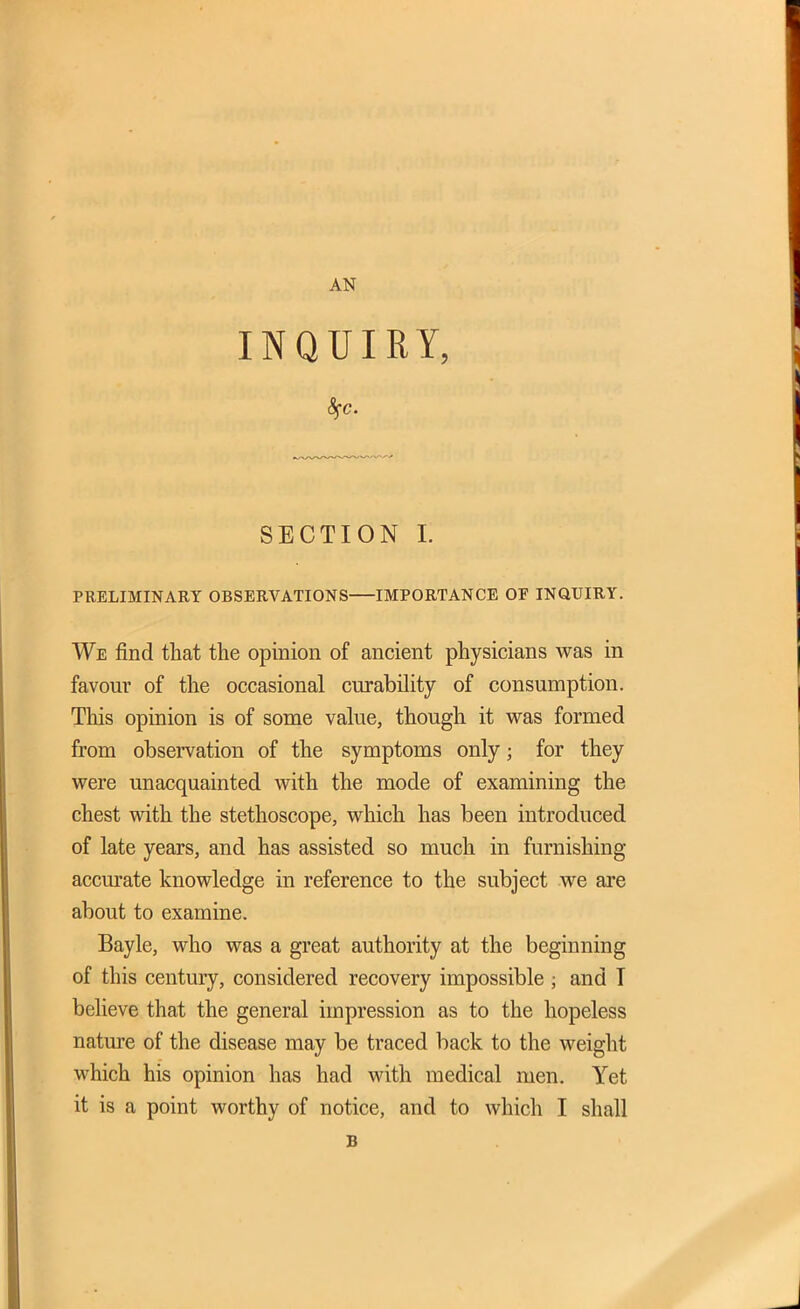 AN INQUIRY, SECTION 1. PRELIMINARY OBSERVATIONS IMPORTANCE OF INQUIRY. We find that the opinion of ancient physicians was in favour of the occasional curability of consumption. This opinion is of some value, though it was formed from observation of the symptoms only; for they were unacquainted with the mode of examining the chest with the stethoscope, which has been introduced of late years, and has assisted so much in furnishing accurate knowledge in reference to the subject we are about to examine. Bayle, who was a great authority at the beginning of this century, considered recovery impossible ; and T believe that the general impression as to the hopeless nature of the disease may be traced back to the weight which his opinion has had with medical men. Yet it is a point worthy of notice, and to which I shall B