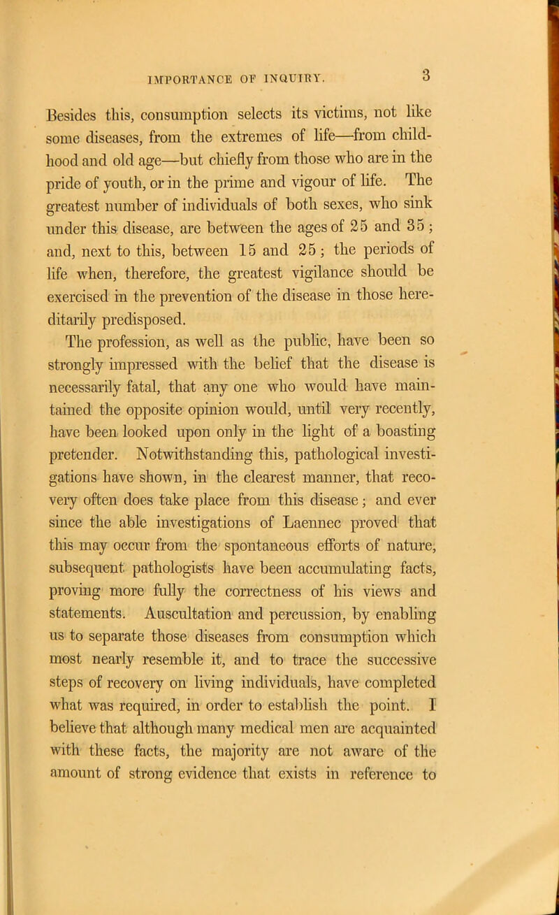 nrPORTANCE OP INQUIRY. Besides this, consumption selects its victims, not like some diseases, from the extremes of life—from child- hood and old age—but chiefly from those who are in the pride of youth, or in the prime and vigour of life. The greatest number of individuals of both sexes, who sink under this disease, are between the ages of 25 and 35 ; and, next to this, between 15 and 25; the periods of life when, therefore, the greatest vigilance should be exercised in the prevention of the disease in those here- ditarily predisposed. The profession, as well as the public, have been so strongly impressed with the behef that the disease is necessarily fatal, that any one who would have main- tained the opposite opinion would, until very recently, have been looked upon only in the light of a boasting pretender. Notwithstanding this, pathological investi- gations have shown, in the clearest manner, that reco- very often does take place from this disease; and ever since the able investigations of Laennec proved that this may occur from the spontaneous ejfforts of nature; subsequent pathologists have been accumulating facts, proving more fully the correctness of his views and statements. Auscultation and percussion, by enabling us to separate those diseases from consumption which most nearly resemble it, and to trace the successive steps of recovery on living individuals, have completed what was required, in order to establish the point. I beUeve that although many medical men arc acquainted with these facts, the majority are not aware of the amount of strong evidence that exists in reference to