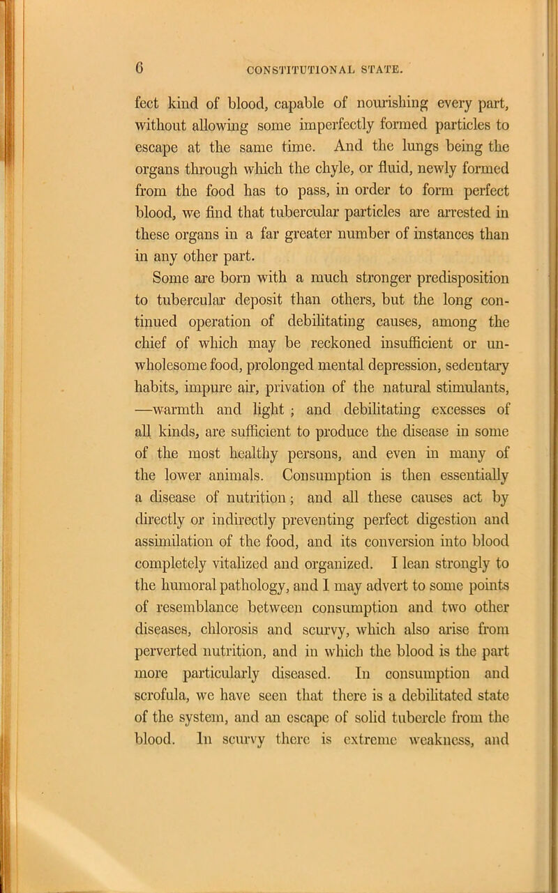feet kind of blood, capable of nomishing every part, without allowing some imperfectly formed particles to escape at the same time. And the lungs being the organs through wliich the chyle, or fluid, newly formed from the food has to pass, in order to form perfect blood, we find that tubercular particles are arrested in these organs in a far greater number of instances than in any other part. Some are bom with a much stronger predisposition to tubercular deposit than others, but the long con- tinued operation of debilitating causes, among the chief of which may be reckoned insufficient or un- wholesome food, prolonged mental depression, sedentary habits, impure air, privation of the natural stimulants, —warmth and light ; and debilitating excesses of all kinds, are sufficient to produce the disease in some of the most healthy persons, and even in many of the lower animals. Consumption is then essentially a disease of nutrition; and all these causes act by directly or indirectly preventing perfect digestion and assimilation of the food, and its conversion into blood completely vitalized and organized. I lean strongly to the humoral pathology, and 1 may advert to some points of resemblance between consumption and two other diseases, chlorosis and scurvy, which also arise from perverted nutrition, and in which the blood is the part more particularly diseased. In consumption and scrofula, we have seen that there is a debihtated state of the system, and an escape of solid tubercle from the blood. In scm-vy there is extreme weakness, and