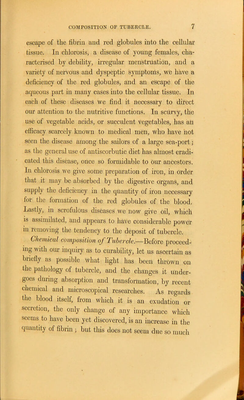 escape of the fibrin and red globules into the cellular tissue. In chlorosis, a disease of young females, cha- racterised by debihty, ii-regular menstruation, and a variety of nervous and dyspeptic symptoms, we have a deficiency of the red globules, and an escape of the aqueous part in many cases into the cellular tissue. In each of these diseases we find it necessary to direct our attention to the nutritive functions. In scurvy, the use of vegetable acids, or succulent vegetables, has an efiicacy scarcely known to medical men, who have hot seen the disease among the sailors of a large sea-port; as the general use of antiscorbutic diet has almost eradi- cated this disease, once so formidable to our ancestors. In chlorosis we give some preparation of iron, in order that it may be absorbed by the digestive organs, and supply the deficiency in the quantity of iron necessary for the formation of the red globules of the blood. Lastly, in scrofulous diseases we now give oil, which IS assimilated, and appears to have considerable power in removing the tendency to the deposit of tubercle. Chemical composition of Tubercle,—Before proceed- ing with our inquiry as to curability, let us ascertain as briefly as possible what fight has been thrown on the pathology of tubercle, and the changes it under- goes during absorption and transformation, by recent chemical and microscopical researches. As regards the blood itself, from which it is an exudation or secretion, the only change of any importance which seems to have been yet discovered, is an increase in the quantity of fibrin ; but this does not seem due so much
