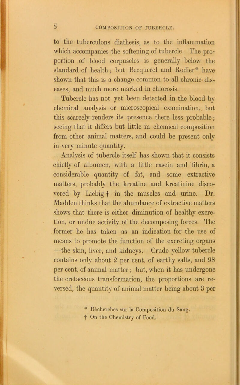 to the tuberculons diathesis, as to the inflammation which accompanies the softening of tubercle. The pro- portion of blood corpuscles is generally below the standard of health; but Becquerel and Rodier* have shown that this is a changti common to all chronic dis- eases, and much more marked in chlorosis. Tubercle has not yet been detected in the blood by chemical analysis or microscopical examination, but this scarcely renders its presence there less probable; seeing that it difiiers but little in chemical composition from other animal matters, and could be present only in very minute quantity. Analysis of tubercle itself has shown that it consists chiefly of albumen, with a little casein and fibrin, a considerable quantity of fat, and some extractive matters, probably the kreatine and kreatinine disco- vered by Liebigf in the muscles and urine. Dr. Madden thinks that the abundance of extractive matters shows that there is either diminution of healthy excre- tion, or undue activity of the decomposing forces. The former he has taken as an indication for the use of means to promote the function of the excreting organs —the skin, liver, and kidneys. Crude yellow tubercle contains only about 2 per cent, of earthy salts, and 98 per cent, of animal matter; but, when it has undergone the cretaceous transformation, the proportions are re- versed, the quantity of animal matter being about 3 per * Recherches sur la Composition du Sang, t On the Chemistry of Food.