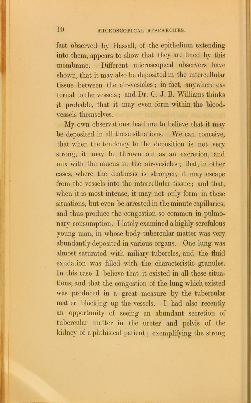 fact observed by Hassall, of the epithelium extending into them, appears to show that they are Hned by this membrane. Different microscopical observers have shown, that it may also be deposited in the intercellular tissue between the air-vesicles; in fact, anywhere ex- ternal to the vessels ; and Dr. C. J. B. Williams thinks it probable, that it may even form within the blood- vessels themselves. My ovm observations lead me to believe that it may be deposited in all these situations. We can conceive, that when the tendency to the deposition is not very strong, it may be thrown out as an excretion, and mix with the mucus in the air-vesicles ; that, m other cases, where the diathesis is stronger, it may escape from the vessels into the intercellular tissue; and that, when it is most intense, it may not only form in these situations, but even be arrested in the minute capillaries, and thus produce the congestion so common in pulmo- nary consumption. I lately examined a highly scrofulous yomig man, in whose body tubercular matter was very abundantly deposited in various organs. One lung was almost saturated with miliary tubercles, and the fluid exudation was filled with the characteristic granules. In this case I believe that it existed in all these situa- tions, and that the congestion of the lung which existed was produced in a great measure by the tuberculai- matter blocking up the vessels. I had also recently an opportunity of seeing an abundant secretion of tubercular matter in the ureter and pelvis of the kidney of a phthisical patient; exemphfying the strong