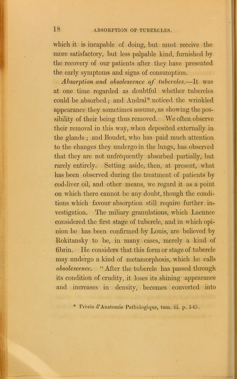 which it is incapable of doing, but must receive the more satisfactory, but less palpable kind, furnished by the recovery of our patients after they have presented the early symptoms and signs of consumption. Absorption and obsolescence of tubercles.—It was at one time regarded as doubtful whether tubercles could be absorbed; and Andral* noticed the winkled appearance they sometimes assume, as showing the pos- sibility of their being thus removed. We often observe their removal in this way, when deposited externally in the glands ; and Boudet, who has paid much attention to the changes they undergo in the lungs, has observed that they are not unfrequently absorbed partially, but rarely entirely. Setting aside, then, at present, what has been observed dming the treatment of patients by cod-liver oil, and other means, we regard it as a point on which there cannot be any doubt, though the condi- tions which favour absorption still require further in- vestigation. The miliary granulations, which Laennec considered the first stage of tubercle, and in which opi- nion he has been confirmed by Louis, are beheved by Rokitansky to be, in many cases, merely a kind of fibrin. He considers that this form or stage of tubercle may undergo a kind of metamorphosis, which he calls obsolescence. After the tubercle has passed through its condition of crudity, it loses its shining appearance and increases in density, becomes converted into * Precis d'Anatomie Pnthologique, torn. iii. p. 545.