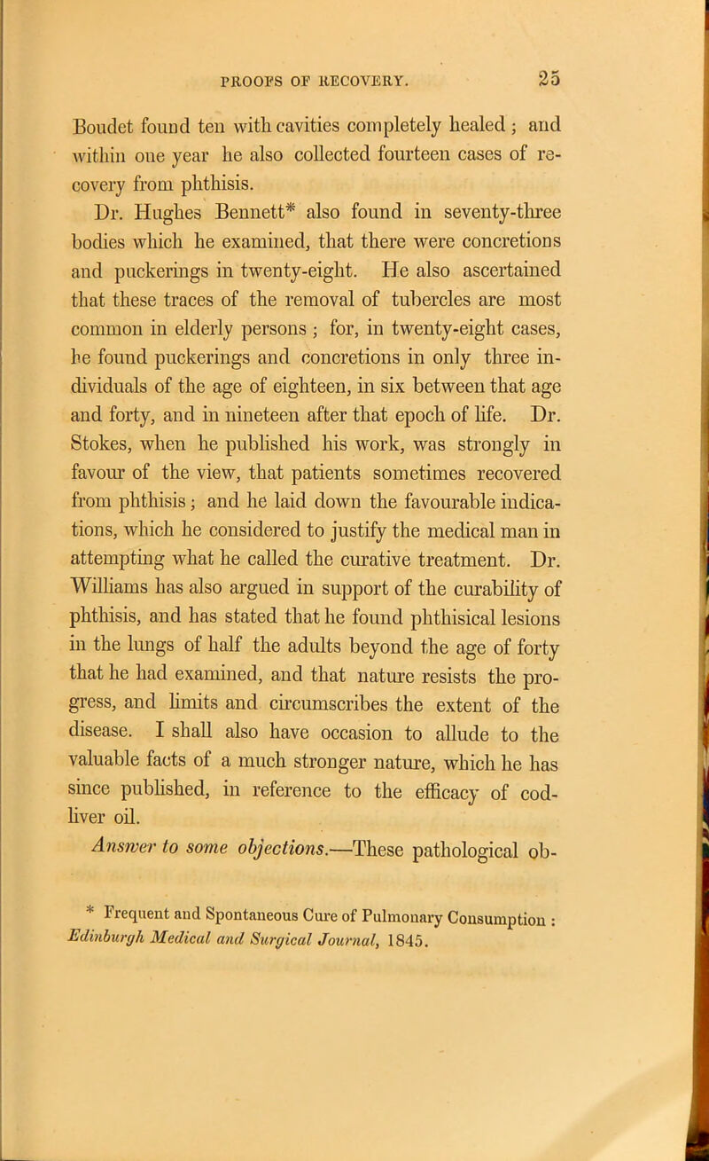 Boudet found ten with cavities completely healed ; and within one year he also collected fourteen cases of re- covery from phthisis. Dr. Hughes Bennett* also found in seventy-three bodies which he examined, that there were concretions and puckerings in twenty-eight. He also ascertained that these traces of the removal of tubercles are most common in elderly persons ; for, in twenty-eight cases, he found puckerings and concretions in only three in- dividuals of the age of eighteen, in six between that age and forty, and in nineteen after that epoch of life. Dr. Stokes, when he pubhshed his work, was strongly in favour of the view, that patients sometimes recovered from phthisis; and he laid down the favourable indica- tions, which he considered to justify the medical man in attempting what he called the curative treatment. Dr. Wilhams has also argued in support of the curabihty of phthisis, and has stated that he found phthisical lesions in the lungs of half the adults beyond the age of forty that he had examined, and that nature resists the pro- gress, and hmits and cu-cumscribes the extent of the disease. I shall also have occasion to allude to the valuable facts of a much stronger nature, which he has since pubhshed, in reference to the efficacy of cod- hver oil. Answer to some objections.—These pathological ob- * Frequent and Spontaneous Cure of Pulmonary Consumption : Edmbui-ffh Medical and Surgical Journal, 1845.