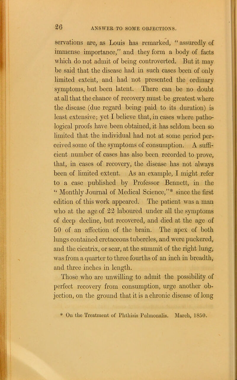 ANSWER TO SOME OBJECTIONS. servations are, as Louis has remarked, assuredly of immense importance, and they form a body of facts which do not admit of being controverted. But it may be said that the disease had in such cases been of only limited extent, and had not presented the ordinary symptoms, but been latent. There can be no doubt at all that the chance of recovery must be greatest where the disease (due regard being paid to its duration) is least extensive; yet I believe that, in cases where patho- logical proofs have been obtained, it has seldom been so limited that the individual had not at some period per- ceived some of the symptoms of consumption. A suffi- cient number of cases has also been recorded to prove, that, in cases of recovery, the disease has not always been of limited extent. As an example, I might refer to a case published by Professor Bennett, in the Monthly Journal of Medical Science,* since the fkst edition of this work appeared. The patient was a man who at the age of 22 laboured under all the symptoms of deep decline, but recovered, and died at the age of 50 of an affection of the brain. The apex of both lungs contained cretaceous tubercles, and were puckered, and the cicatrix, or scar, at the summit of the right lung, was from a quarter to three fourths of an inch in breadth, and three inches in length. Those who are miwilhng to admit the possibility of perfect recovery from consumption, m'ge another ob- jection, on the ground that it is a chi'onic disease of long * Ou the Treatment of Phthisis Pulmouahs. March, 1850.
