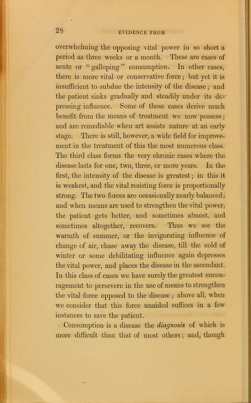 ■28 EVIDENCE FROM overwhelming the opposing vital power in so short a period as three weeks or a month. These are cases of acute or galloping consumption. In other cases, there is more vital or conservative force; but yet it is insufficient to subdue the intensity of the disease; and the patient sinks gradually and steadily under its de-' pressing influence. Some of these cases derive much benefit from the means of treatment we now possess; and are remediable when art assists nature at an early stage. There is still, however, a wide field for improve- ment in the treatment of this the most numerous class. The third class forms the very chronic cases where the disease lasts for one, two, three, or more years. In the fiirst, the intensity of the disease is greatest; in this it is weakest, and the vital resisting force is proportionally strong. The two forces are occasionally nearly balanced; and when means are used to strengthen the vital power, the patient gets better, and sometimes ahnost, and sometimes altogether, recovers. Thus we see the warmth of summer, or the invigorating influence of change of air, chase away the disease, till the cold of wmter or some debilitating influence again depresses the vital power, and places the disease in the ascendant. In this class of cases we have surely the greatest encou- ragement to persevere in the use of means to strengthen the vital force opposed to the disease; above all, when we consider that this force unaided suffices in a few instances to save the patient. Consumption is a disease the diagnosis of which is more difficult than that of most others; and, though