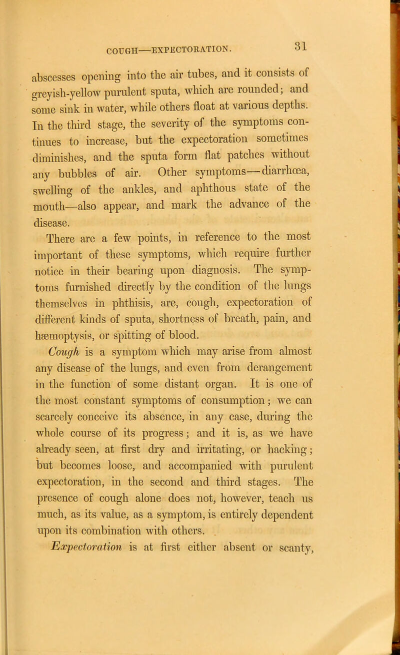 COUGH—EXPECTORATION. abscesses opening into the air tubes, and it consists of greyish-yellow purulent sputa, which are rounded; and some sink in water, while others float at various depths. In the thh-d stage, the severity of the symptoms con- tinues to increase, but the expectoration sometimes diminishes, and the sputa form flat patches without any bubbles of air. Other symptoms—diarrhoea, swelling of the ankles, and aphthous state of the mouth—also appear, and mark the advance of the disease. There are a few points, in reference to the most important of these symptoms, which require further notice in their bearing upon diagnosis. The symp- toms fiu-nished directly by the condition of the lungs themselves in phthisis, are, cough, expectoration of different kinds of sputa, shortness of breath, pain, and haemoptysis, or spitting of blood. Cough is a symptom which may arise from almost any disease of the lungs, and even from derangement in the function of some distant organ. It is one of the most constant symptoms of consumption; we can scarcely conceive its absence, in any case, during the whole course of its progress; and it is, as we have already seen, at first dry and irritating, or hacking; but becomes loose, and accompanied with purulent expectoration, in the second and third stages. The presence of cough alone does not, however, teach us much, as its value, as a symptom, is entirely dependent upon its combination with others. Expectoration is at first either absent or scanty,