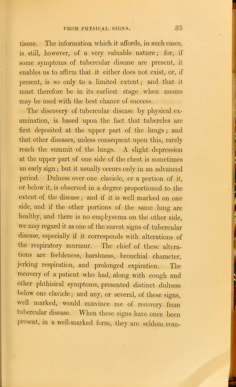 tissue. The informatiou which it affords, in such cases, is still, however, of a very valuable nature; for, if some symptoms of tubercular disease are present, it enables us to affirm that it either does not exist, or, if present, is so only to a limited extent; and that it must therefore be in its earliest stage when means may be used with the best chance of success. The discovery of tubercular disease by physical ex- amination, is based upon the fact that tubercles are first deposited at the upper part of the lungs ; and that other diseases, unless consequent upon this, rarely reach the summit of the lungs. A slight depression at the upper part of one side of the chest is sometimes an early sign; but it usually occurs only in an advanced period. Dulness over one clavicle, or a portion of it, or below it, is observed in a degree proportioned to the extent of the disease; and if it is well marked on one side, and if the other portions of the same lung are healthy, and there is no emphysema on the other side, we may regard it as one of the surest signs of tubercular disease, especially if it corresponds with alterations of the respu-atory murmur. The chief of these altera- tions are feebleness, harshness, bronchial character, jerking respnation, and prolonged expnation. The recovery of a patient M'ho had, along M^ith cough and other phthisical symptoms, presented distinct dulness below one clavicle; and any, or several, of these signs, well marked, would convince me of recovery from tubercular disease. When these signs have once been present, in a well-marked form, they are seldom com-