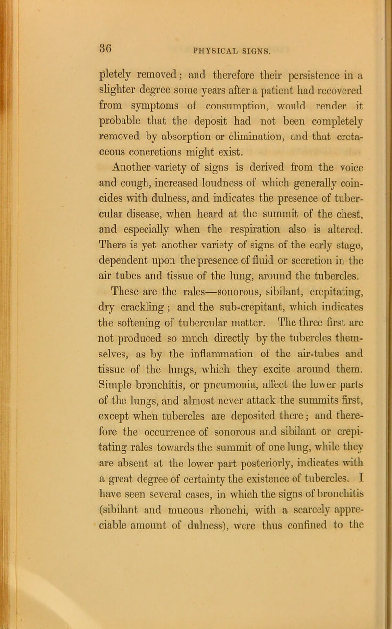 pletely removed; and therefore their persistence in a slighter degree some years after a patient had recovered from symptoms of consumption, would render it probable that the deposit had not beeu completely removed by absorption or elimination, and that creta- ceous concretions might exist. Another variety of signs is derived from the voice and cough, increased loudness of which generally coin- cides with dulness, and indicates the presence of tuber- cular disease, when heard at the summit of the chest, and especially when the respiration also is altered. There is yet another variety of signs of the early stage, dependent upon the presence of fluid or secretion in the air tubes and tissue of the lung, around the tubercles. These are the rales—sonorous, sibilant, crepitating, dry crackling ; and the sub-crepitant, which indicates the softening of tubercular matter. The three fnst are not produced so much directly by the tubercles them- selves, as by the inflammation of the au'-tubes and tissue of the lungs, which they excite around them. Simple bronchitis, or pneumonia, afiect the lower parts of the lungs, and almost never attack the summits first, except when tubercles are deposited there; and there- fore the occurrence of sonorous and sibilant or crepi- tating rales towards the summit of one lung, while they are absent at the lower part posteriorly, indicates with a great degree of certainty the existence of tubercles. I have seen several cases, in which the signs of bronchitis (sibilant and mucous rhonchi, with a scarcely appre- ciable amount of dulness), were thus confined to the