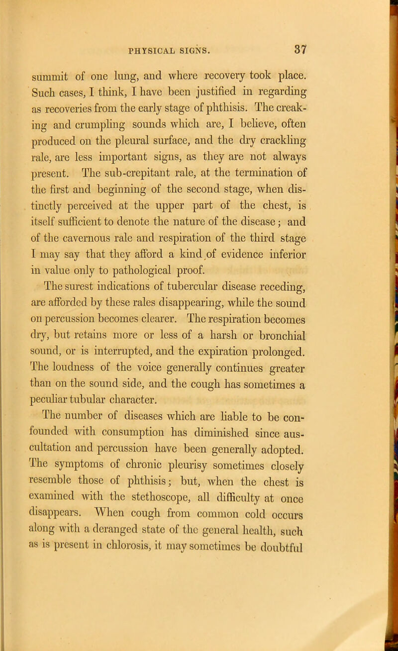 summit of one lung, and where recovery took place. Such cases, I think, I have been justified in regarding as recoveries from the early stage of phthisis. The creak- ing and crumphng sounds which are, I beheve, often produced on the pleural surface, and the dry crackling rale, ai-e less important signs, as they are not always present. The sub-crepitant rale, at the termination of the &'st and beginning of the second stage, when dis- tinctly perceived at the upper part of the chest, is itself sufficient to denote the nature of the disease; and of the cavernous rale and respiration of the third stage I may say that they afford a kind of evidence inferior in value only to pathological proof. The surest indications of tubercular disease receding, are afforded by these rales disappearing, while the sound on percussion becomes clearer. The respiration becomes dry, but retains more or less of a harsh or bronchial sound, or is interrupted, and the expiration prolonged. The loudness of the voice generally continues greater than on the sound side, and the cough has sometimes a pecuhar tubular character. The number of diseases which are Hable to be con- founded with consumption has diminished since aus- cultation and percussion have been generally adopted. The symptoms of chronic pleurisy sometimes closely resemble those of phthisis; but, when the chest is examined with the stethoscope, all difficulty at once disappears. When cough from common cold occurs along with a deranged state of the general health, such as is present in chlorosis, it may sometimes be doubtful