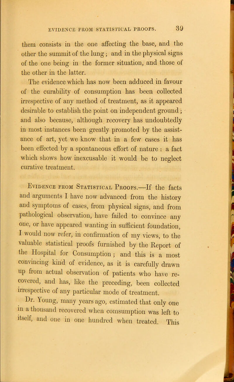them consists in the one affecting the base, and the other the summit of the lung; and in the physical signs of the one being in the former situation, and those of the other in the latter. The evidence which has now been adduced in favour of the curability of consumption has been collected irrespective of any method of treatment, as it appeared desirable to establish the point on independent ground; and also because, although recovery has undoubtedly in most instances been greatly promoted by the assist- ance of art, yet we know that in a few cases it has been effected by a spontaneous effort of nature : a fact which shows how inexcusable it would be to neglect curative treatment. Evidence feom Statistical Proofs.—If the facts and arguments I have now advanced from the history and symptoms of cases, from physical signs, and from pathological observation, have failed to convince any one, or have appeared wanting in sufficient foundation, I would now refer, in confirmation of my views, to the valuable statistical proofs furnished by the Report of the Hospital for Consumption; and this is a most convincing kind of evidence, as it is carefully drawn up from actual observation of patients who have re- covered, and has, lilce the preceding, been collected irrespective of any particular mode of treatment. Dr. Young, many years ago, estimated that only one in a thousand recovered when comsumption was left to Itself, and one in one hundred when treated. This