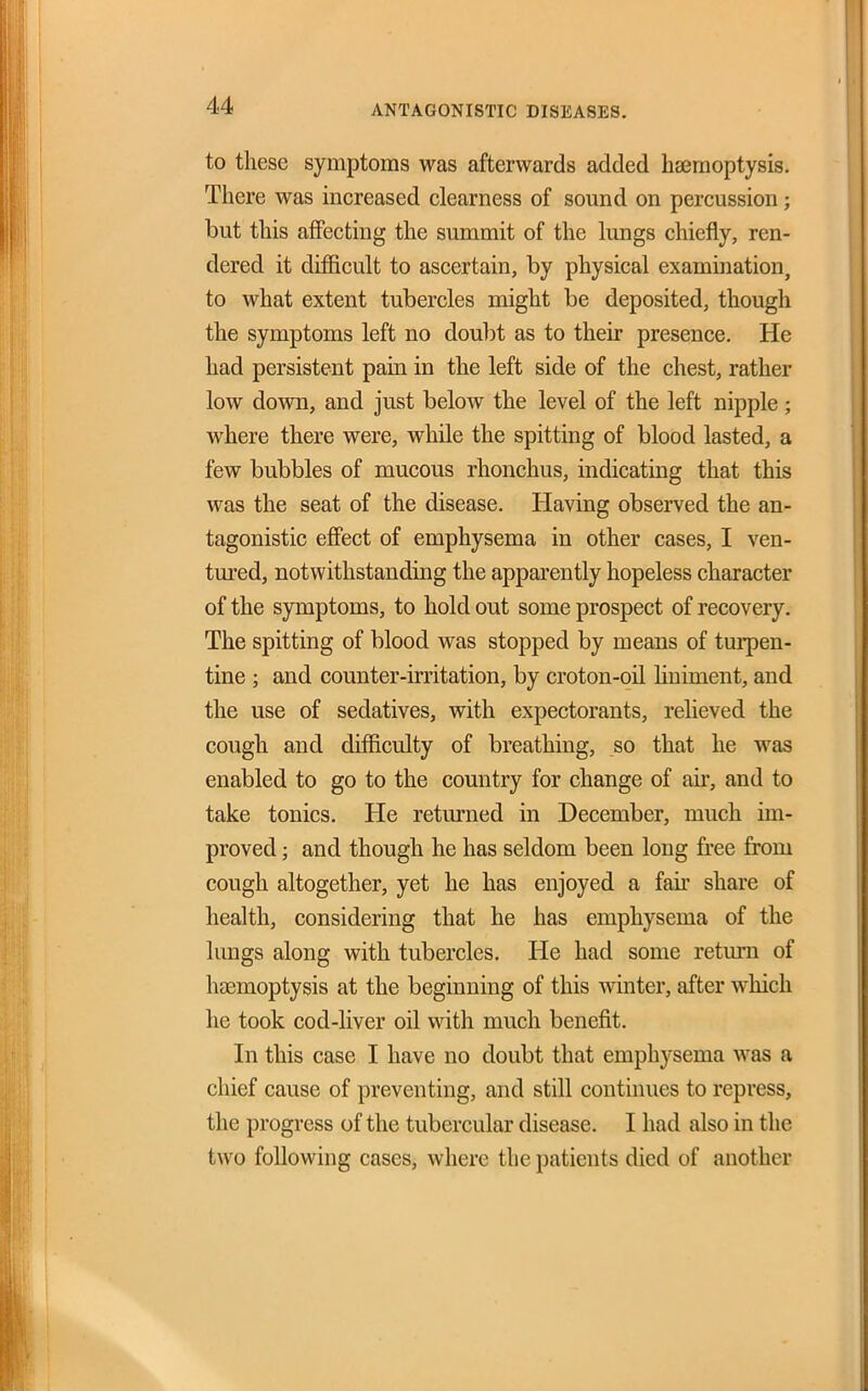 to these symptoms was afterwards added haemoptysis. There was increased clearness of sound on percussion; but this aflFecting the summit of the lungs chiefly, ren- dered it difficult to ascertain, by physical examination, to what extent tubercles might be deposited, though the symptoms left no dou])t as to their presence. He had persistent pain in the left side of the chest, rather low down, and just below the level of the left nipple; where there were, while the spitting of blood lasted, a few bubbles of mucous rhonchus, indicating that this was the seat of the disease. Having observed the an- tagonistic effect of emphysema in other cases, I ven- tured, notwithstanding the apparently hopeless character of the symptoms, to hold out some prospect of recovery. The spitting of blood was stopped by means of turpen- tine ; and counter-irritation, by croton-oil huiment, and the use of sedatives, with expectorants, relieved the cough and difficulty of breathing, so that he was enabled to go to the country for change of air, and to take tonics. He returned in December, much im- proved ; and though he has seldom been long free from cough altogether, yet he has enjoyed a fair share of health, considering that he has emphysema of the lungs along with tubercles. He had some return of haemoptysis at the beginning of this winter, after which he took cod-liver oil with much benefit. In this case I have no doubt that emphysema was a chief cause of preventing, and still continues to repress, the progress of the tubercular disease. I had also in the two following cases, where the patients died of another