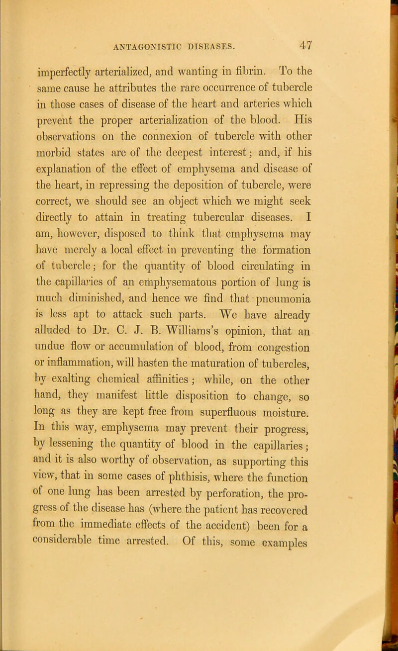 imperfectly arterialized, and wanting in fibrin. To the same cause he attributes the rare occurrence of tubercle in those cases of disease of the heart and arteries which prevent the proper arterialization of the blood. His observations on the connexion of tubercle vdth other morbid states are of the deepest interest; and, if his explanation of the effect of emphysema and disease of the heart, in repressing the deposition of tubercle, were correct, we should see an object which we might seek directly to attain in treating tubercular diseases. I am, however, disposed to think that emphysema may have merely a local effect in preventing the formation of tubercle; for the quantity of blood circulating in the capillaries of an erhphysematous portion of lung is much diminished, and hence we find that pneumonia is less apt to attack such parts. We have already alluded to Dr. C. J. B. Williams's opinion, that an undue flow or accumulation of blood, from congestion or inflammation, will hasten the maturation of tubercles, by exalting chemical afiinities ; while, on the other hand, they manifest Httle disposition to change, so long as they are kept free from superfluous moisture. In this way, emphysema may prevent their progress, by lessening the quantity of blood in the capillaries; and it is also worthy of observation, as supporting this view, that in some cases of phthisis, where the function of one lung has been arrested by perforation, the pro- gress of the disease has (where the patient has recovered from the immediate effects of the accident) been for a considerable time arrested. Of this, some examples