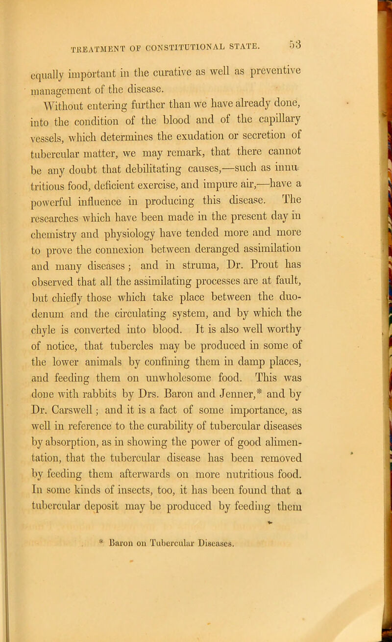 TREATMENT OF CONSTITUTIONAL STATE. equally important in the curative as well as preventive uianagcment of the disease. Without entering further than we have already done, into the condition of the blood and of the capillary vessels, which determines the exudation or secretion of tubercular matter, we may remark, that there cannot be any doubt that debihtating causes,—such as innu: tritious food, deficient exercise, and impiu-e air,—have a powerful influence in producing this disease. The researches which have been made in the present day in chemistry and physiology have tended more and more to prove the connexion between deranged assimilation and many diseases; and in struma. Dr. Prout has observed that all the assimilating processes are at fault, but chiefly those which take place between the duo- denum and the cu'culating system, and by which the chyle is converted into blood. Tt is also well worthy of notice, that tubercles may be produced in some of the lower animals by confining them in damp places, and feeding them on unwholesome food. This was done with rabbits by Drs. Baron and Jenner,* and by Dr. Carswell; and it is a fact of some importance, as well in reference to the curabihty of tubercular diseases by absorption, as in showing the power of good alimen- tation, that the tubercular disease has been removed by feeding them afterwards on more nutritious food. In some kinds of insects, too, it has been found that a tubercular deposit may be produced by feeding them * Baron on Tubercular Diseases.