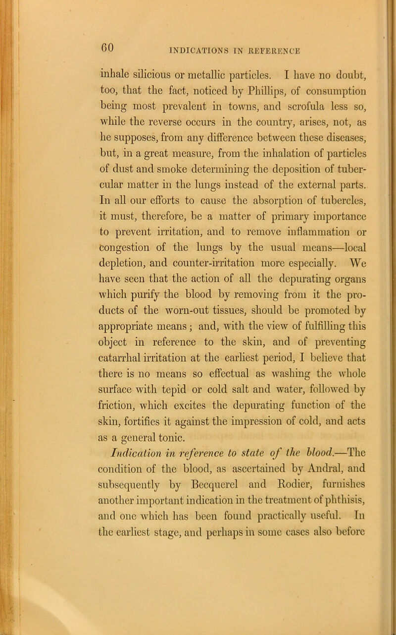INDICATIONS IN REFEllKNCE inhale silicious or metallic particles. I have no doubt, too, that the fact, noticed by Phillips, of consumption being most prevalent in towns, and scrofula less so, while the reverse occurs in the country, arises, not, as he supposes, from any diiference between these diseases, but, in a great measure, from the inhalation of particles of dust and smoke determining the deposition of tuber- cular matter in the lungs instead of the external parts. In all our efforts to cause the absorption of tubercles, it must, therefore, be a matter of primary importance to prevent irritation, and to remove inflammation or Congestion of the lungs by the usual means—local depletion, and counter-h'ritation more especially. We have seen that the action of all the depiu*ating organs which purify the blood by removing from it the pro- ducts of the worn-out tissues, should be promoted by appropriate means; and, with the view of fulfilling this object in reference to the skin, and of preventing catarrhal iiTitation at the earliest period, I believe that there is no means so effectual as washing the whole surface with tepid or cold salt and water, followed by friction, which excites the depurating function of the skin, fortifies it against the impression of cold, and acts as a general tonic. Indication in inference to state of the blood.—The condition of the blood, as ascertained by Andi-al, and subsequently by Becquerel and Rodier, furnishes another important indication in the treatment of phthisis, and one which has been found practically useful. In the earliest stage, and perhaps in some cases also before